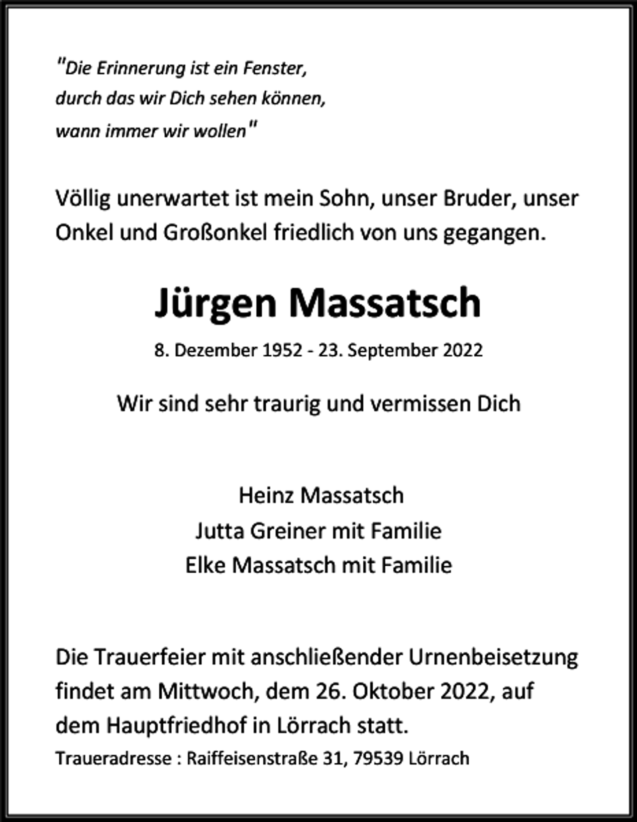 <p>"Die Erinnerung ist ein Fenster,<br />durch das wir Dich sehen können,<br />wann immer wir wollen"</p><p>Völlig unerwartet ist mein Sohn, unser Bruder, unser<br />Onkel und Großonkel friedlich von uns gegangen.</p><p>Jürgen Massatsch<br />8. Dezember 1952 - 23. September 2022</p><p>Wir sind sehr traurig und vermissen Dich</p><p>Heinz Massatsch<br />Jutta Greiner mit Familie<br />Elke Massatsch mit Familie</p><p>Die Trauerfeier mit anschließender Urnenbeisetzung<br />findet am Mittwoch, dem 26. Oktober 2022, auf<br />dem Hauptfriedhof in Lörrach statt.<br />Traueradresse : Raiffeisenstraße 31, 79539 Lörrach</p>