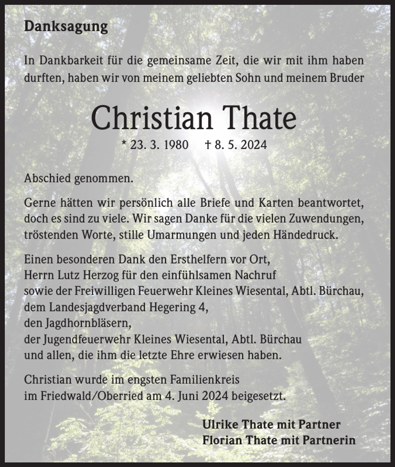 <p>Danksagung<br />In Dankbarkeit für die gemeinsame Zeit, die wir mit ihm haben<br />durften, haben wir von meinem geliebten Sohn und meinem Bruder</p><p>Christian Thate<br />* 23. 3. 1980</p><p>† 8. 5. 2024</p><p>Abschied genommen.<br />Gerne hätten wir persönlich alle Briefe und Karten beantwortet,<br />doch es sind zu viele. Wir sagen Danke für die vielen Zuwendungen,<br />tröstenden Worte, stille Umarmungen und jeden Händedruck.<br />Einen besonderen Dank den Ersthelfern vor Ort,<br />Herrn Lutz Herzog für den einfühlsamen Nachruf<br />sowie der Freiwilligen Feuerwehr Kleines Wiesental, Abtl. Bürchau,<br />dem Landesjagdverband Hegering 4,<br />den Jagdhornbläsern,<br />der Jugendfeuerwehr Kleines Wiesental, Abtl. Bürchau<br />und allen, die ihm die letzte Ehre erwiesen haben.<br />Christian wurde im engsten Familienkreis<br />im Friedwald/Oberried am 4. Juni 2024 beigesetzt.<br />Ulrike Thate mit Partner<br />Florian Thate mit Partnerin</p>