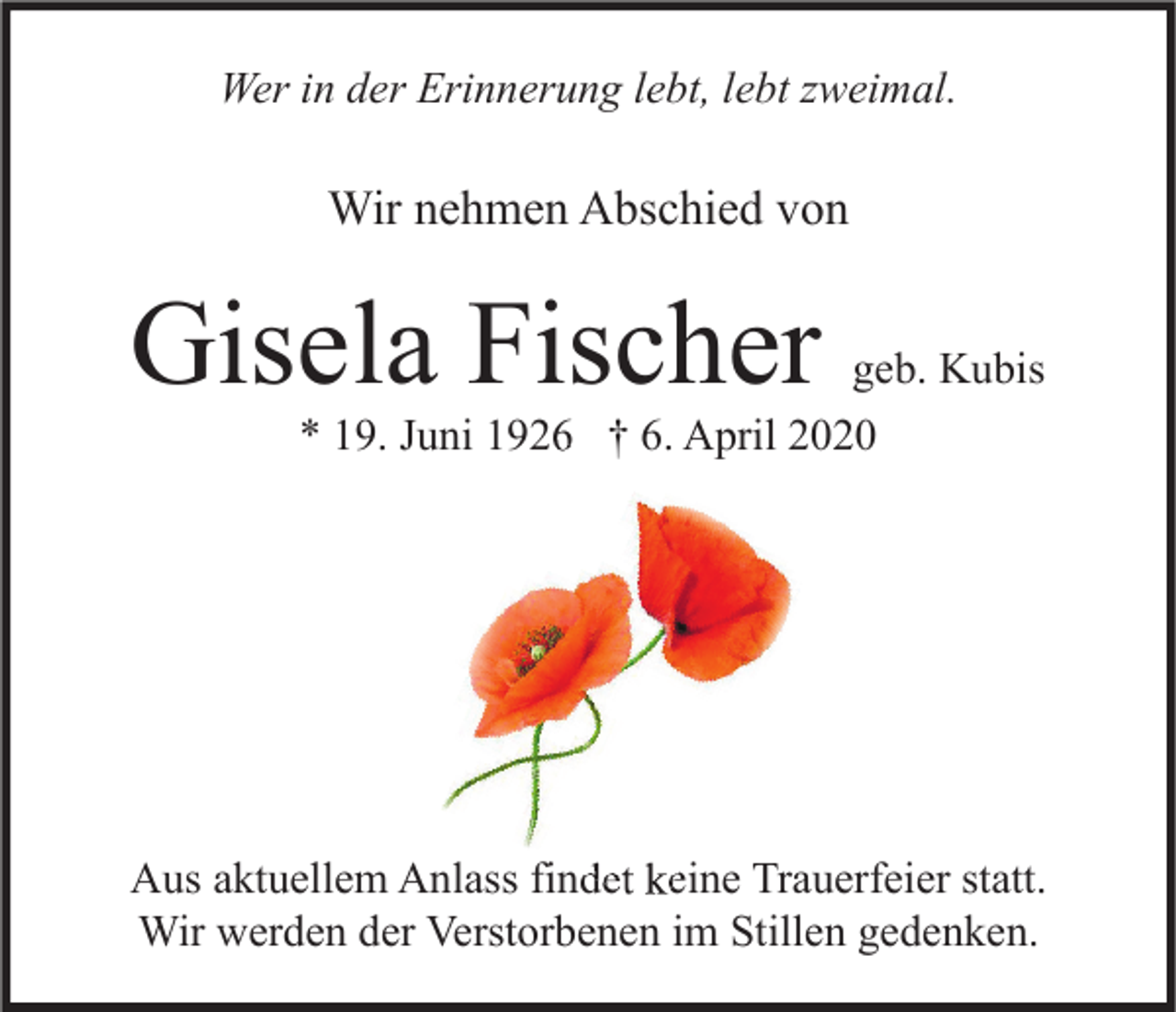 <p>Wer in der Erinnerung lebt, lebt zweimal.</p><p>Wir nehmen Abschied von</p><p>Gisela Fischer</p><p>geb. Kubis<br />* 19. Juni 1926 † 6. April 2020</p><p>Aus aktuellem Anlass findet keine Trauerfeier statt.<br />Wir werden der Verstorbenen im Stillen gedenken.</p>