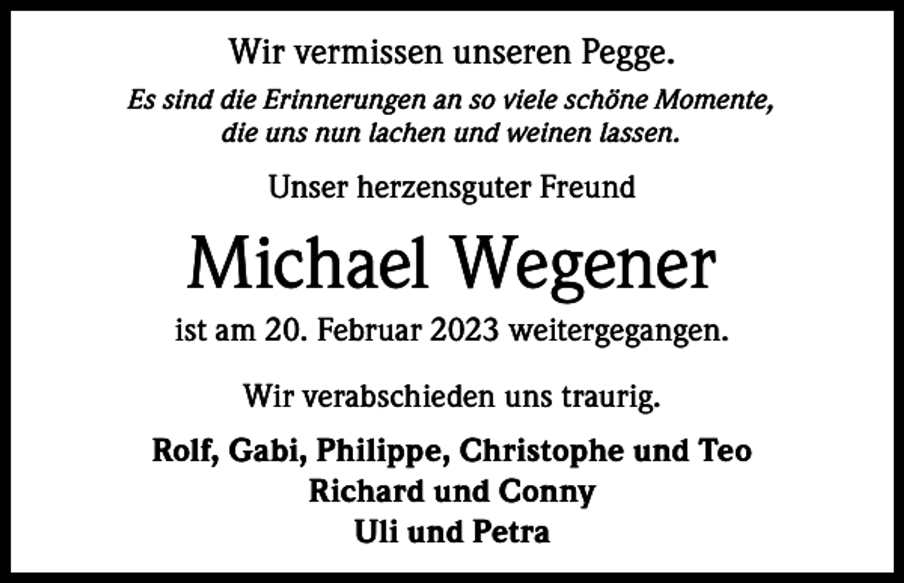 <p>Wir vermissen unseren Pegge.<br />Es sind die Erinnerungen an so viele schöne Momente,<br />die uns nun lachen und weinen lassen.</p><p>Unser herzensguter Freund</p><p>Michael Wegener<br />ist am 20. Februar 2023 weitergegangen.<br />Wir verabschieden uns traurig.<br />Rolf, Gabi, Philippe, Christophe und Teo<br />Richard und Conny<br />Uli und Petra</p>