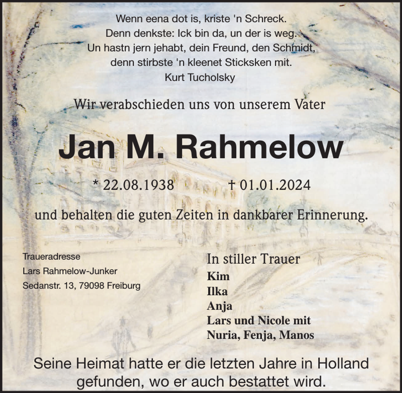 <p>Wenn eena dot is, kriste 'n Schreck.<br />Denn denkste: Ick bin da, un der is weg.<br />Un hastn jern jehabt, dein Freund, den Schmidt,<br />denn stirbste 'n kleenet Sticksken mit.<br />Kurt Tucholsky</p><p>Wir verabschieden uns von unserem Vater</p><p>Jan M. Rahmelow<br />* 22.08.1938</p><p>† 01.01.2024</p><p>und behalten die guten Zeiten in dankbarer Erinnerung.<br />Traueradresse</p><p>In stiller Trauer</p><p>Lars Rahmelow-Junker</p><p>Kim<br />Ilka<br />Anja<br />Lars und Nicole mit<br />Nuria, Fenja, Manos</p><p>Sedanstr. 13, 79098 Freiburg</p><p>Seine Heimat hatte er die letzten Jahre in Holland<br />gefunden, wo er auch bestattet wird.</p>