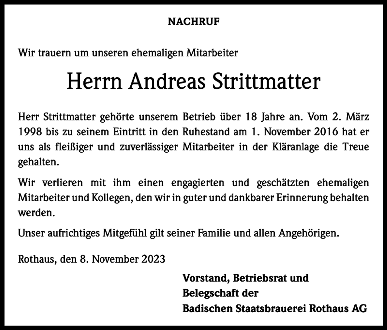<p>NACHRUF</p><p>Wir trauern um unseren ehemaligen Mitarbeiter</p><p>Herrn Andreas Strittmatter<br />Herr Strittmatter gehörte unserem Betrieb über 18 Jahre an. Vom 2. März<br />1998 bis zu seinem Eintritt in den Ruhestand am 1. November 2016 hat er<br />uns als fleißiger und zuverlässiger Mitarbeiter in der Kläranlage die Treue<br />­gehalten.<br />Wir verlieren mit ihm einen engagierten und geschätzten ehemaligen<br />­Mitarbeiter und Kollegen, den wir in guter und dankbarer Erinnerung ­behalten<br />werden.<br />Unser aufrichtiges Mitgefühl gilt seiner Familie und allen Angehörigen.<br />Rothaus, den 8. November 2023<br />Vorstand, Betriebsrat und<br />Belegschaft der<br />Badischen Staatsbrauerei Rothaus AG</p>