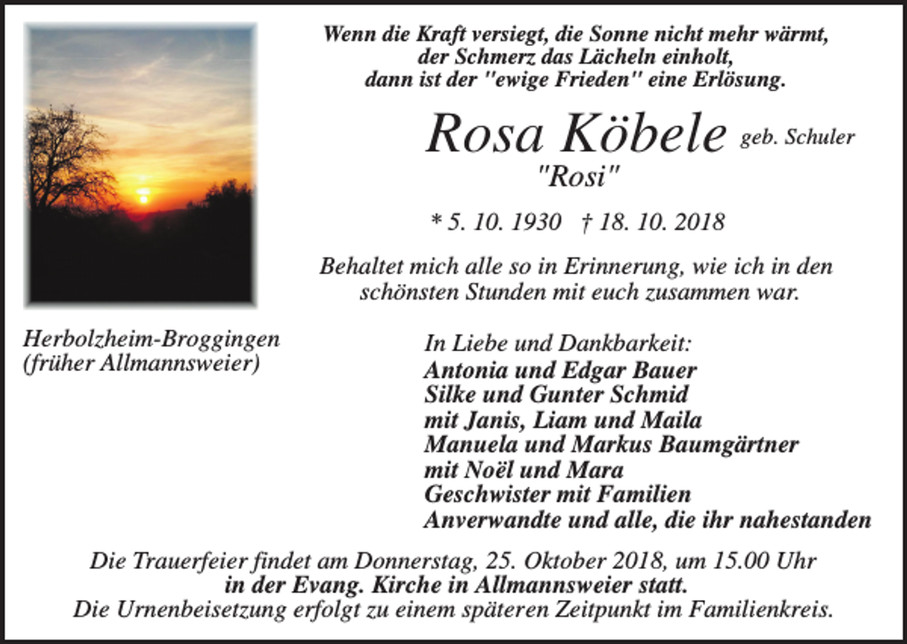 <p>Wenn die Kraft versiegt, die Sonne nicht mehr wärmt,<br />der Schmerz das Lächeln einholt,<br />dann ist der "ewige Frieden" eine Erlösung.</p><p>Rosa Köbele</p><p>geb. Schuler</p><p>"Rosi"<br />* 5. 10. 1930 † 18. 10. 2018<br />Behaltet mich alle so in Erinnerung, wie ich in den<br />schönsten Stunden mit euch zusammen war.<br />Herbolzheim-Broggingen<br />(früher Allmannsweier)</p><p>In Liebe und Dankbarkeit:<br />Antonia und Edgar Bauer<br />Silke und Gunter Schmid<br />mit Janis, Liam und Maila<br />Manuela und Markus Baumgärtner<br />mit Noël und Mara<br />Geschwister mit Familien<br />Anverwandte und alle, die ihr nahestanden</p><p>Die Trauerfeier findet am Donnerstag, 25. Oktober 2018, um 15.00 Uhr<br />in der Evang. Kirche in Allmannsweier statt.<br />Die Urnenbeisetzung erfolgt zu einem späteren Zeitpunkt im Familienkreis.</p>