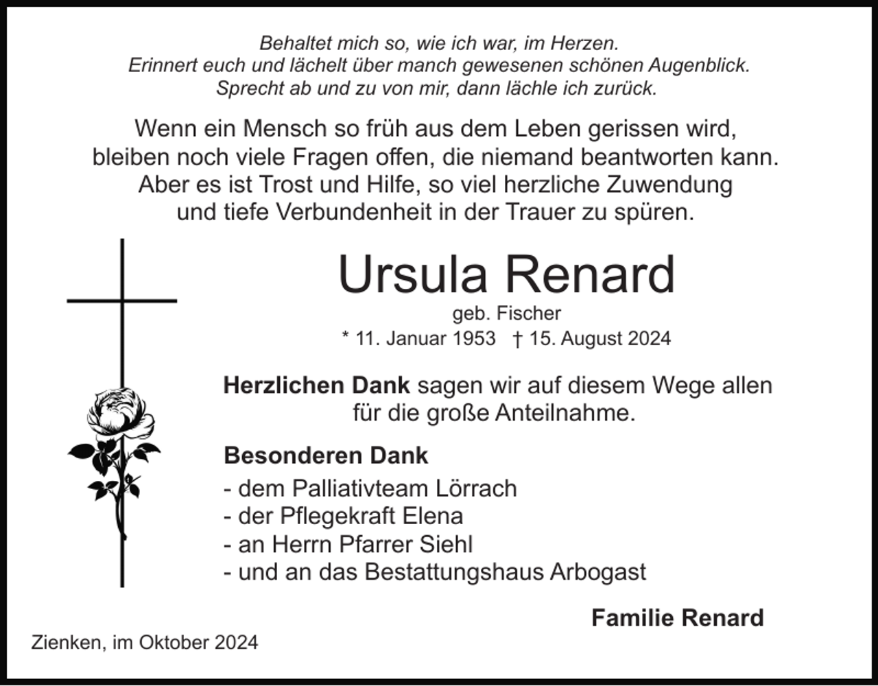 <p>Behaltet mich so, wie ich war, im Herzen.<br />Erinnert euch und lächelt über manch gewesenen schönen Augenblick.<br />Sprecht ab und zu von mir, dann lächle ich zurück.</p><p>Wenn ein Mensch so früh aus dem Leben gerissen wird,<br />bleiben noch viele Fragen offen, die niemand beantworten kann.<br />Aber es ist Trost und Hilfe, so viel herzliche Zuwendung<br />und tiefe Verbundenheit in der Trauer zu spüren.</p><p>Ursula Renard<br />geb. Fischer<br />* 11. Januar 1953 † 15. August 2024</p><p>Herzlichen Dank sagen wir auf diesem Wege allen<br />für die große Anteilnahme.<br />Besonderen Dank<br />- dem Palliativteam Lörrach<br />- der Pflegekraft Elena<br />- an Herrn Pfarrer Siehl<br />- und an das Bestattungshaus Arbogast<br />Zienken, im Oktober 2024</p><p>Familie Renard</p>