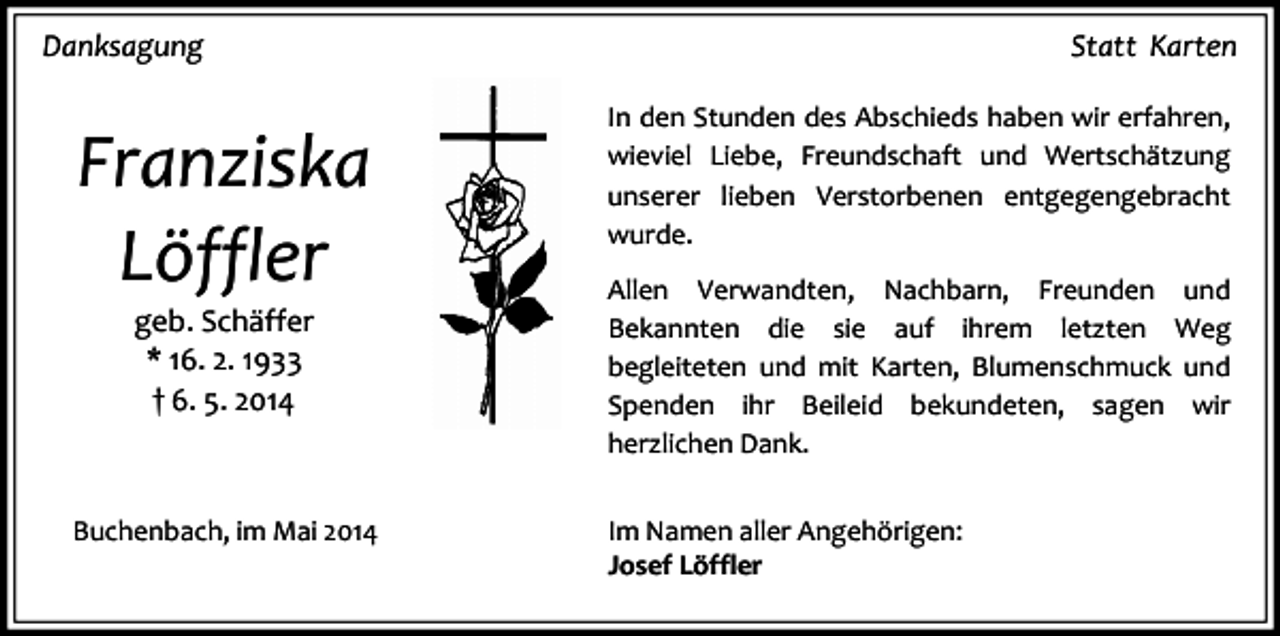 <p>Danksagung</p><p>Statt Karten</p><p>Franziska<br />Löffler</p><p>In den Stunden des Abschieds haben wir erfahren,<br />wieviel Liebe, Freundschaft und Wertschätzung<br />unserer lieben Verstorbenen entgegengebracht<br />wurde.</p><p>Buchenbach, im Mai 2014</p><p>Im Namen aller Angehörigen:<br />Josef Löffler</p><p>geb. Schäffer<br />* 16. 2. 1933<br />† 6. 5. 2014</p><p>Allen Verwandten, Nachbarn, Freunden und<br />Bekannten die sie auf ihrem letzten Weg<br />begleiteten und mit Karten, Blumenschmuck und<br />Spenden ihr Beileid bekundeten, sagen wir<br />herzlichen Dank.</p>