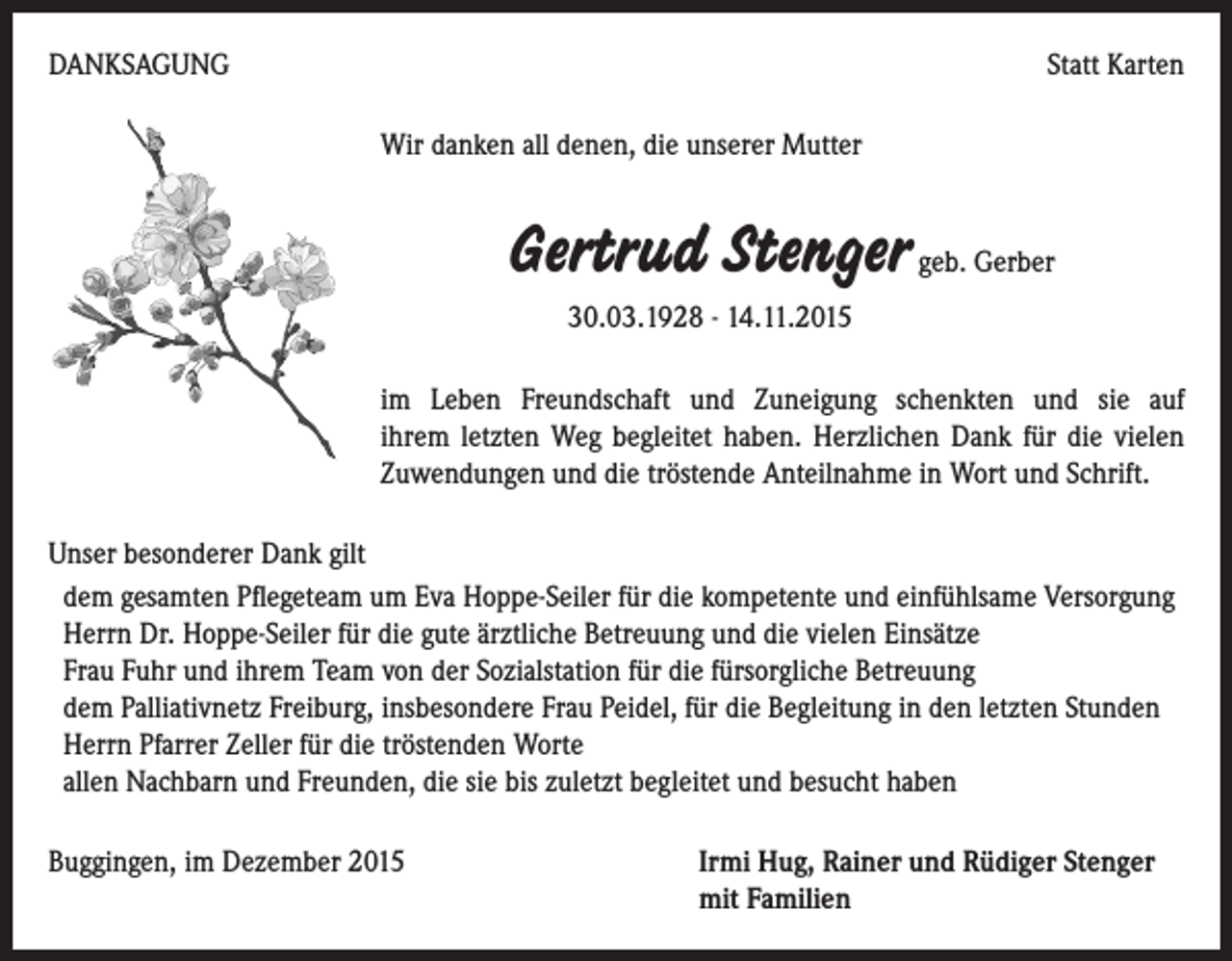 <p>DANKSAGUNG</p><p>Statt Karten<br />Wir danken all denen, die unserer Mutter</p><p>Gertrud Stenger geb. Gerber<br />30.03.1928 - 14.11.2015<br />im Leben Freundschaft und Zuneigung schenkten und sie auf<br />ihrem letzten Weg begleitet haben. Herzlichen Dank für die vielen<br />Zuwendungen und die tröstende Anteilnahme in Wort und Schrift.<br />Unser besonderer Dank gilt<br />dem gesamten Pflegeteam um Eva Hoppe-Seiler für die kompetente und einfühlsame Versorgung<br />Herrn Dr. Hoppe-Seiler für die gute ärztliche Betreuung und die vielen Einsätze<br />Frau Fuhr und ihrem Team von der Sozialstation für die fürsorgliche Betreuung<br />dem Palliativnetz Freiburg, insbesondere Frau Peidel, für die Begleitung in den letzten Stunden<br />Herrn Pfarrer Zeller für die tröstenden Worte<br />allen Nachbarn und Freunden, die sie bis zuletzt begleitet und besucht haben<br />Buggingen, im Dezember 2015</p><p>I rmi Hug, Rainer und Rüdiger Stenger<br />mit Familien</p>