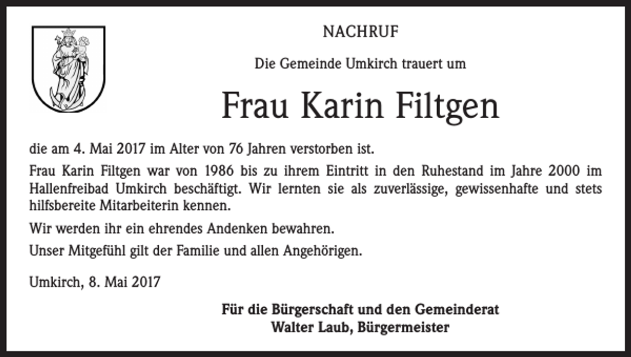 <p>NACHRUF<br />Die Gemeinde Umkirch trauert um</p><p>Frau Karin Filtgen<br />die am 4. Mai 2017 im Alter von 76 Jahren verstorben ist.<br />Frau Karin Filtgen war von 1986 bis zu ihrem Eintritt in den Ruhestand im Jahre 2000 im<br />­Hallenfreibad Umkirch beschäftigt. Wir lernten sie als zuverlässige, gewissenhafte und stets<br />­hilfsbereite Mitarbeiterin kennen.<br />Wir werden ihr ein ehrendes Andenken bewahren.<br />Unser Mitgefühl gilt der Familie und allen Angehörigen.<br />Umkirch, 8. Mai 2017<br />Für die Bürgerschaft und den Gemeinderat<br />Walter Laub, Bürgermeister</p>