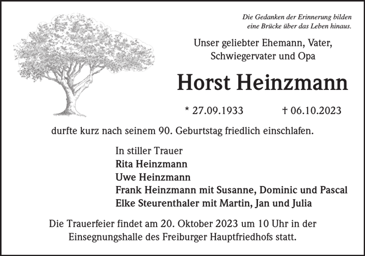<p>Die Gedanken der Erinnerung bilden<br />eine Brücke über das Leben hinaus.</p><p>Unser geliebter Ehemann, Vater,<br />Schwiegervater und Opa</p><p>Horst Heinzmann<br />* 27.09.1933</p><p>† 06.10.2023</p><p>durfte kurz nach seinem 90. Geburtstag friedlich einschlafen.<br />In stiller Trauer<br />Rita Heinzmann<br />Uwe Heinzmann<br />Frank Heinzmann mit Susanne, Dominic und Pascal<br />Elke Steurenthaler mit Martin, Jan und Julia<br />Die Trauerfeier findet am 20. Oktober 2023 um 10 Uhr in der<br />Einsegnungshalle des Freiburger Hauptfriedhofs statt.</p>