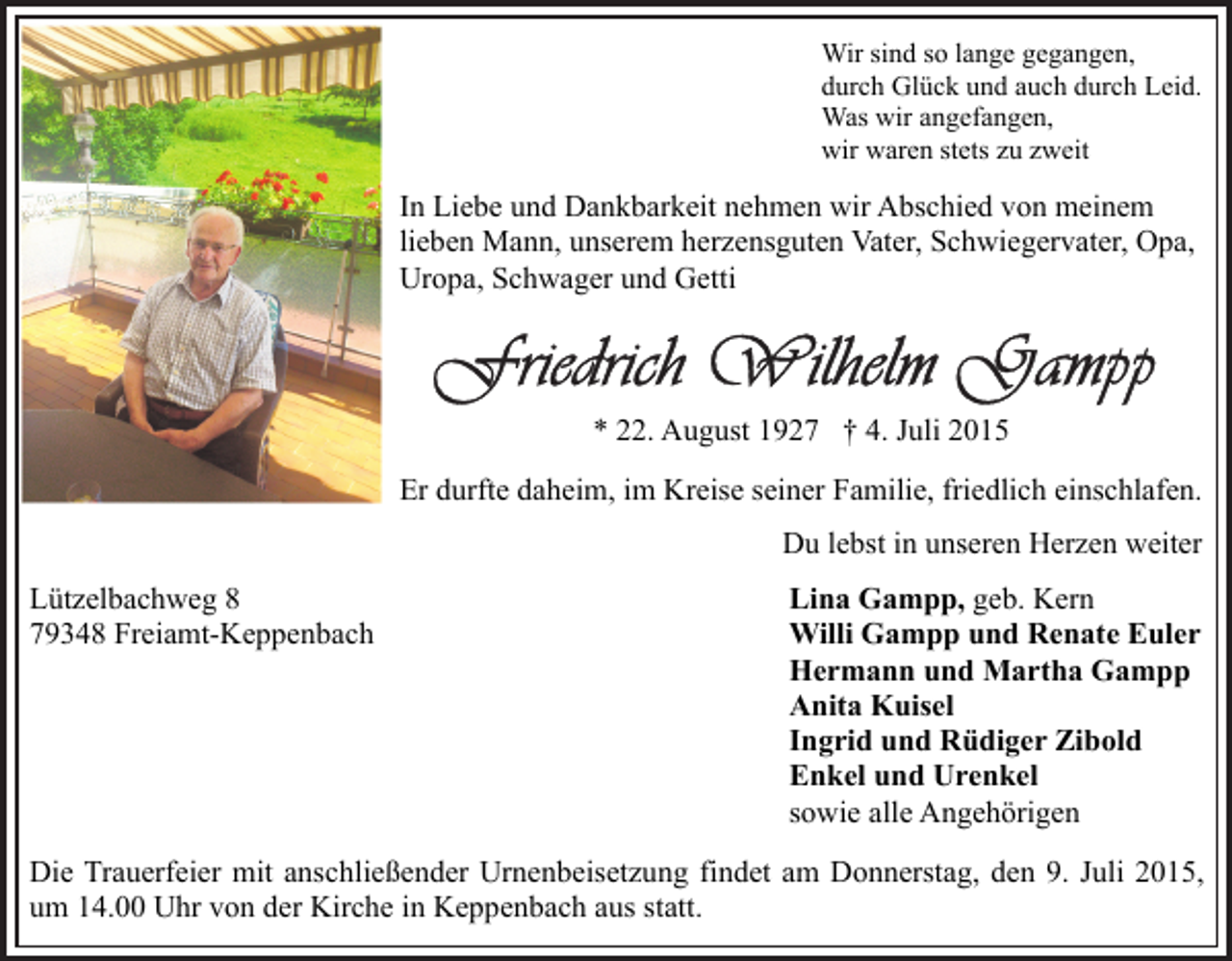 <p>Wir sind so lange gegangen,<br />durch Glück und auch durch Leid.<br />Was wir angefangen,<br />wir waren stets zu zweit</p><p>In Liebe und Dankbarkeit nehmen wir Abschied von meinem<br />lieben Mann, unserem herzensguten Vater, Schwiegervater, Opa,<br />Uropa, Schwager und Getti</p><p>* 22. August 1927 † 4. Juli 2015<br />Er durfte daheim, im Kreise seiner Familie, friedlich einschlafen.<br />Du lebst in unseren Herzen weiter<br />Lützelbachweg 8<br />79348 Freiamt-Keppenbach</p><p>Lina Gampp, geb. Kern<br />Willi Gampp und Renate Euler<br />Hermann und Martha Gampp<br />Anita Kuisel<br />Ingrid und Rüdiger Zibold<br />Enkel und Urenkel<br />sowie alle Angehörigen</p><p>Die Trauerfeier mit anschließender Urnenbeisetzung findet am Donnerstag, den 9. Juli 2015,<br />um 14.00 Uhr von der Kirche in Keppenbach aus statt.</p>