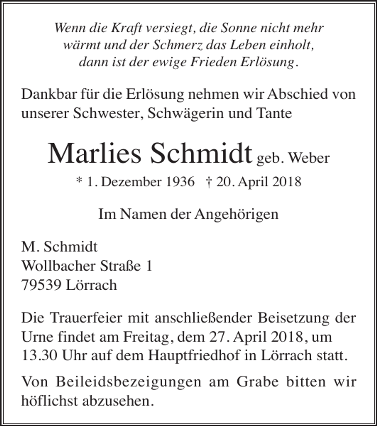 <p>Wenn die Kraft versiegt, die Sonne nicht mehr<br />wärmt und der Schmerz das Leben einholt,<br />dann ist der ewige Frieden Erlösung.</p><p>Dankbar für die Erlösung nehmen wir Abschied von<br />unserer Schwester, Schwägerin und Tante</p><p>Marlies Schmidt geb. Weber<br />* 1. Dezember 1936 † 20. April 2018</p><p>Im Namen der Angehörigen<br />M. Schmidt<br />Wollbacher Straße 1<br />79539 Lörrach<br />Die Trauerfeier mit anschließender Beisetzung der<br />Urne findet am Freitag, dem 27. April 2018, um<br />13.30 Uhr auf dem Hauptfriedhof in Lörrach statt.<br />Von Beileidsbezeigungen am Grabe bitten wir<br />höflichst abzusehen.</p>