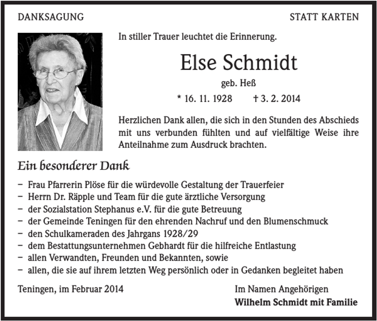 <p>DANKSAGUNG</p><p>STATT KARTEN<br />In stiller Trauer leuchtet die Erinnerung.</p><p>Else Schmidt<br />geb. Heß<br />* 16. 11. 1928</p><p>† 3. 2. 2014</p><p>Herzlichen Dank allen, die sich in den Stunden des Abschieds<br />mit uns verbunden fühlten und auf vielfältige Weise ihre<br />Anteilnahme zum Ausdruck brachten.</p><p>Ein besonderer Dank<br />–<br />–<br />–<br />–<br />–<br />–<br />–<br />–</p><p>Frau Pfarrerin Plöse für die würdevolle Gestaltung der Trauerfeier<br />Herrn Dr. Räpple und Team für die gute ärztliche Versorgung<br />der Sozialstation Stephanus e.V. für die gute Betreuung<br />der Gemeinde Teningen für den ehrenden Nachruf und den Blumenschmuck<br />den Schulkameraden des Jahrgans 1928/29<br />dem Bestattungsunternehmen Gebhardt für die hilfreiche Entlastung<br />allen Verwandten, Freunden und Bekannten, sowie<br />allen, die sie auf ihrem letzten Weg persönlich oder in Gedanken begleitet haben</p><p>Teningen, im Februar 2014</p><p>Im Namen Angehörigen<br />Wilhelm Schmidt mit Familie</p>