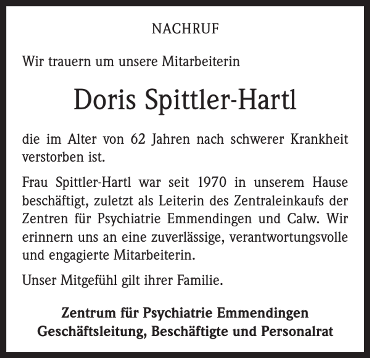 <p>Nachruf<br />Wir trauern um unsere Mitarbeiterin</p><p>Doris Spittler-Hartl<br />die im Alter von 62 Jahren nach schwerer Krankheit<br />verstorben ist.<br />Frau Spittler-Hartl war seit 1970 in unserem Hause<br />beschäftigt, zuletzt als Leiterin des Zentraleinkaufs der<br />Zentren für Psychiatrie Emmendingen und Calw. Wir<br />erinnern uns an eine zuverlässige, verantwortungsvolle<br />und engagierte Mitarbeiterin.<br />Unser Mitgefühl gilt ihrer Familie.<br />Zentrum für Psychiatrie Emmendingen<br />Geschäftsleitung, Beschäftigte und Personalrat</p>