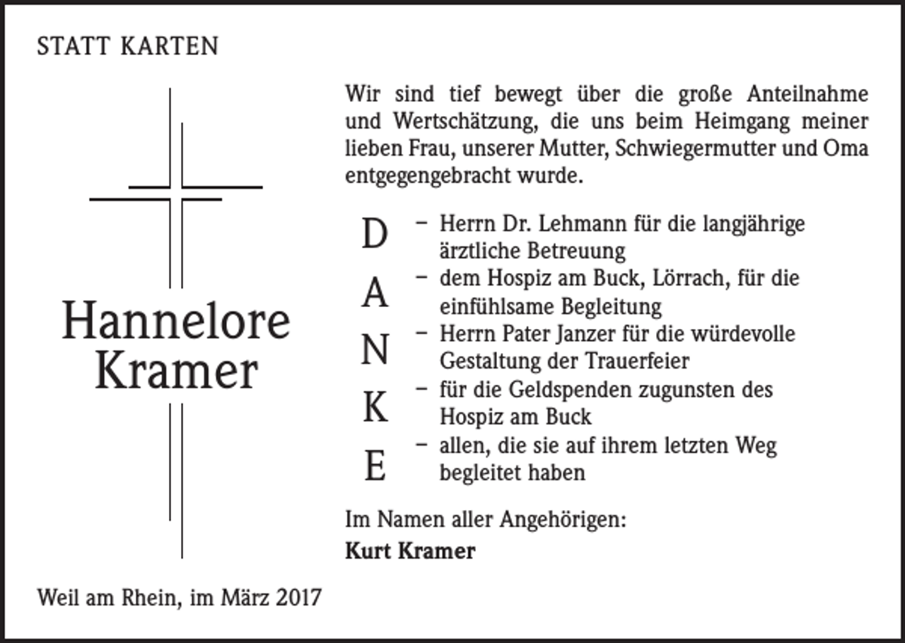<p>STATT KARTEN<br />Wir sind tief bewegt über die große Anteilnahme<br />und Wertschätzung, die uns beim Heimgang meiner<br />lieben Frau, unserer Mutter, Schwiegermutter und Oma<br />entgegengebracht wurde.</p><p>Hannelore<br />Kramer</p><p>D<br />A<br />N<br />K<br />E</p><p>– Herrn Dr. Lehmann für die langjährige<br />ärztliche Betreuung<br />– dem Hospiz am Buck, Lörrach, für die<br />einfühlsame Begleitung<br />– Herrn Pater Janzer für die würdevolle<br />Gestaltung der Trauerfeier<br />– für die Geldspenden zugunsten des<br />Hospiz am Buck<br />– allen, die sie auf ihrem letzten Weg<br />begleitet haben</p><p>Im Namen aller Angehörigen:<br />Kurt Kramer<br />Weil am Rhein, im März 2017</p>