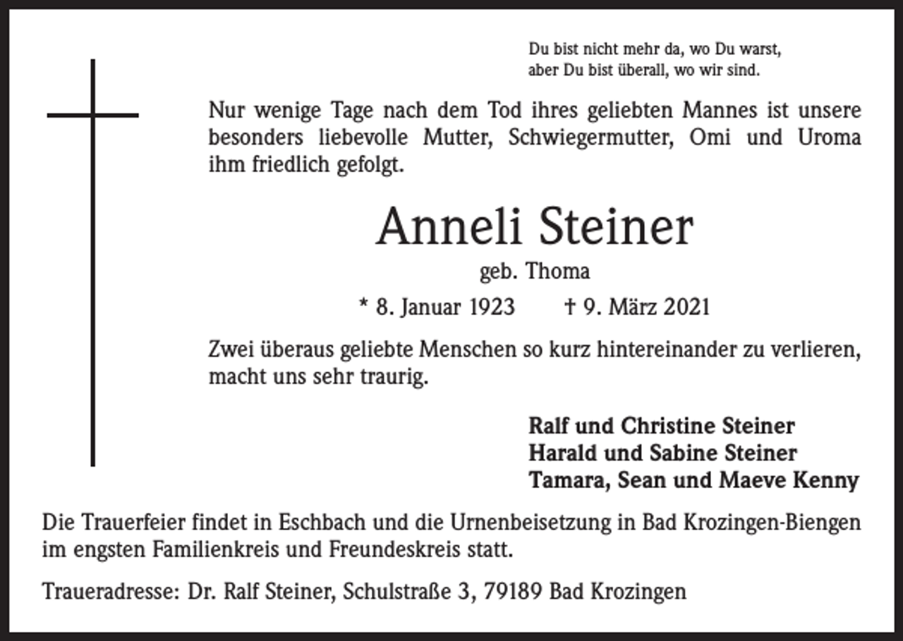 <p>Du bist nicht mehr da, wo Du warst,<br />aber Du bist überall, wo wir sind.</p><p>Nur wenige Tage nach dem Tod ihres geliebten Mannes ist unsere<br />­besonders liebevolle Mutter, Schwiegermutter, Omi und Uroma<br />ihm ­friedlich gefolgt.</p><p>Anneli Steiner</p><p>geb. Thoma<br />* 8. Januar 1923 † 9. März 2021<br />Zwei überaus geliebte Menschen so kurz hintereinander zu verlieren,<br />macht uns sehr traurig.<br />Ralf und Christine Steiner<br />Harald und Sabine Steiner<br />Tamara, Sean und Maeve Kenny<br />Die Trauerfeier findet in Eschbach und die Urnenbeisetzung in Bad Krozingen-Biengen<br />im engsten Familienkreis und Freundeskreis statt.<br />Traueradresse: Dr. Ralf Steiner, Schulstraße 3, 79189 Bad Krozingen</p>
