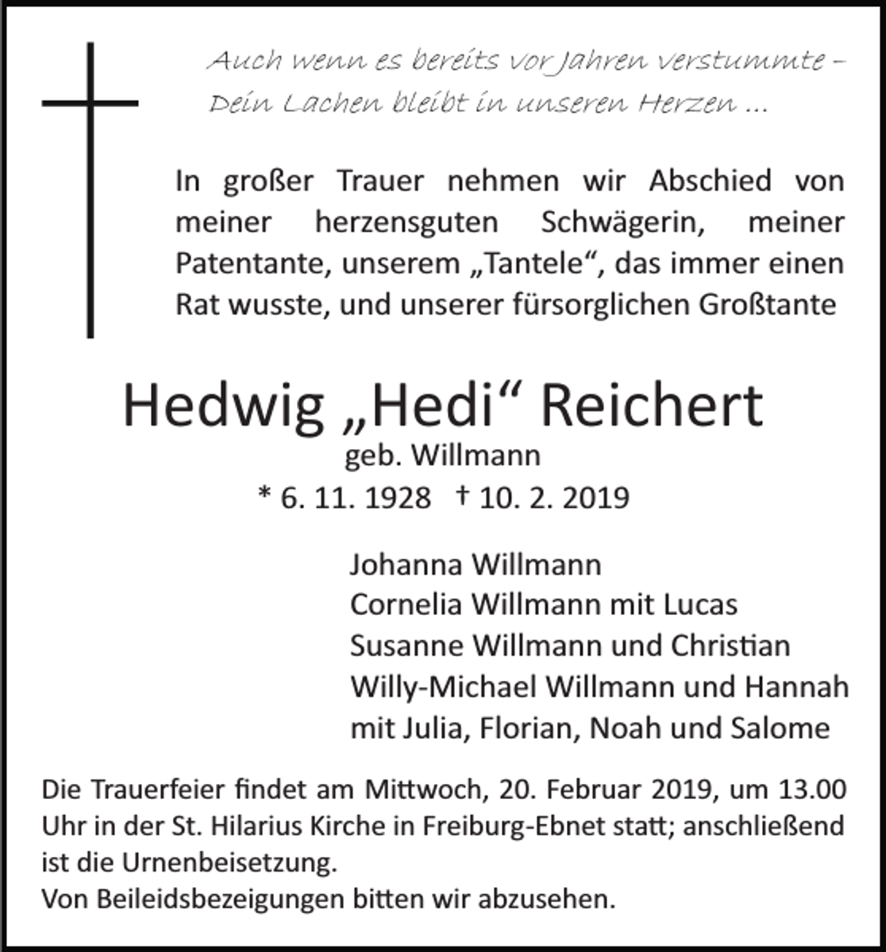 <p>Auch wenn es bereits vor Jahren verstummte –<br />Dein Lachen bleibt in unseren Herzen ...<br />In großer Trauer nehmen wir Abschied von<br />meiner herzensguten Schwägerin, meiner<br />Patentante, unserem „Tantele“, das immer einen<br />Rat wusste, und unserer fürsorglichen Großtante</p><p>Hedwig „Hedi“ Reichert<br />geb. Willmann<br />* 6. 11. 1928 † 10. 2. 2019<br />Johanna Willmann<br />Cornelia Willmann mit Lucas<br />Susanne Willmann und Chris�an<br />Willy­Michael Willmann und Hannah<br />mit Julia, Florian, Noah und Salome<br />Die Trauerfeier ﬁndet am Mi�woch, 20. Februar 2019, um 13.00<br />Uhr in der St. Hilarius Kirche in Freiburg­Ebnet sta�; anschließend<br />ist die Urnenbeisetzung.<br />Von Beileidsbezeigungen bi�en wir abzusehen.</p>