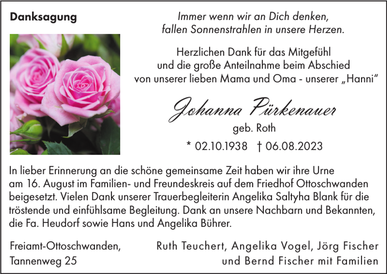<p>Danksagung</p><p>Immer wenn wir an Dich denken,<br />fallen Sonnenstrahlen in unsere Herzen.<br />Herzlichen Dank für das Mitgefühl<br />und die große Anteilnahme beim Abschied<br />von unserer lieben Mama und Oma - unserer „Hanni“</p><p>Johanna Pürkenauer<br />geb. Roth</p><p>* 02.10.1938 † 06.08.2023<br />In lieber Erinnerung an die schöne gemeinsame Zeit haben wir ihre Urne<br />am 16. August im Familien- und Freundeskreis auf dem Friedhof Ottoschwanden<br />beigesetzt. Vielen Dank unserer Trauerbegleiterin Angelika Saltyha Blank für die<br />tröstende und einfühlsame Begleitung. Dank an unsere Nachbarn und Bekannten,<br />die Fa. Heudorf sowie Hans und Angelika Bührer.<br />Freiamt-Ottoschwanden,<br />Tannenweg 25</p><p>Ruth Teuchert, Angelika Vogel, Jörg Fischer<br />und Bernd Fischer mit Familien</p>