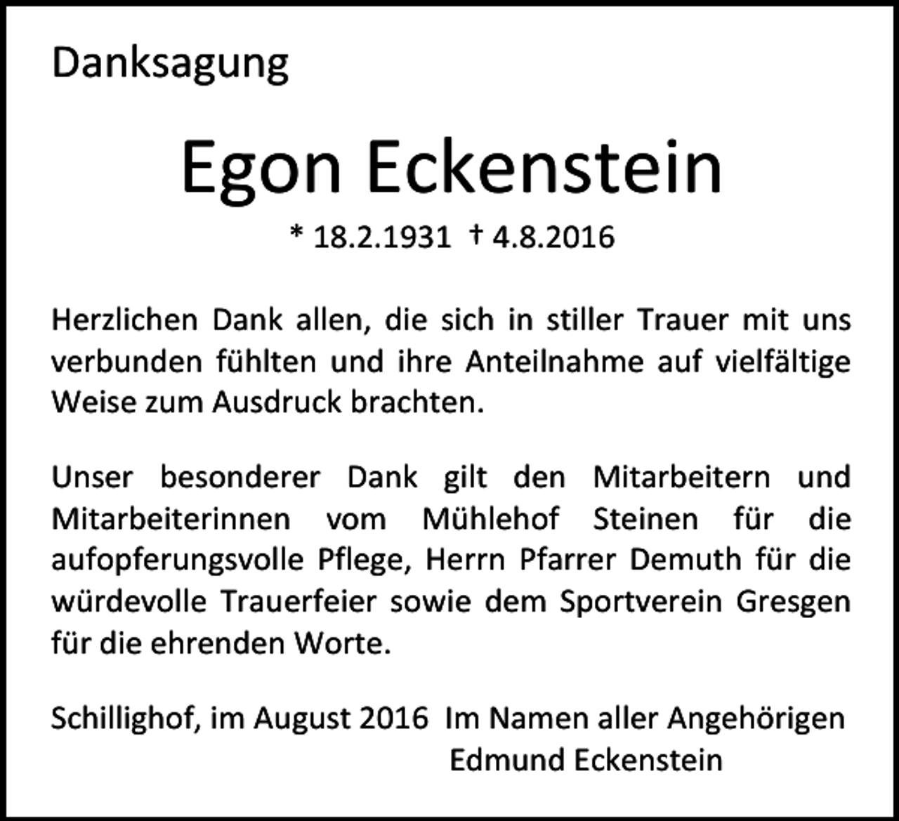 <p>Danksagung</p><p>Egon Eckenstein<br />* 18.2.1931 † 4.8.2016<br />Herzlichen Dank allen, die sich in stiller Trauer mit uns<br />verbunden fühlten und ihre Anteilnahme auf vielfältige<br />Weise zum Ausdruck brachten.<br />Unser besonderer Dank gilt den Mitarbeitern und<br />Mitarbeiterinnen vom Mühlehof Steinen für die<br />aufopferungsvolle Pflege, Herrn Pfarrer Demuth für die<br />würdevolle Trauerfeier sowie dem Sportverein Gresgen<br />für die ehrenden Worte.<br />Schillighof, im August 2016 Im Namen aller Angehörigen<br />Edmund Eckenstein</p>