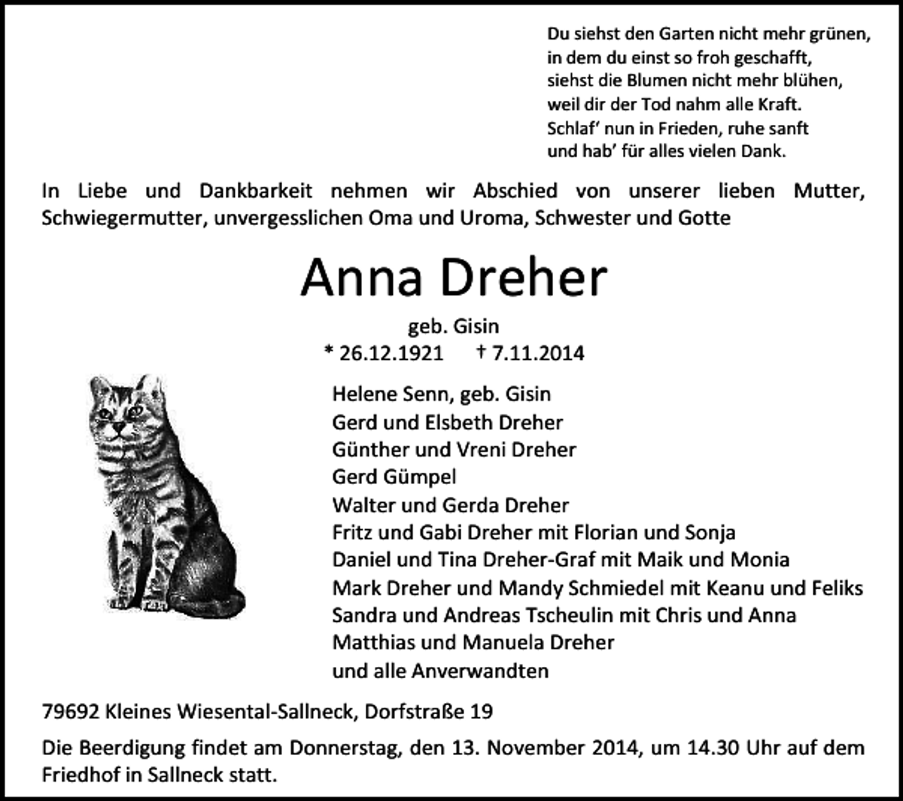 <p>Du siehst den Garten nicht mehr grünen,<br />in dem du einst so froh geschafft,<br />siehst die Blumen nicht mehr blühen,<br />weil dir der Tod nahm alle Kraft.<br />Schlaf‘ nun in Frieden, ruhe sanft<br />und hab’ für alles vielen Dank.</p><p>In Liebe und Dankbarkeit nehmen wir Abschied von unserer lieben Mutter,<br />Schwiegermutter, unvergesslichen Oma und Uroma, Schwester und Gotte</p><p>Anna Dreher<br />geb. Gisin<br />* 26.12.1921 † 7.11.2014</p><p>Helene Senn, geb. Gisin<br />Gerd und Elsbeth Dreher<br />Günther und Vreni Dreher<br />Gerd Gümpel<br />Walter und Gerda Dreher<br />Fritz und Gabi Dreher mit Florian und Sonja<br />Daniel und Tina Dreher-Graf mit Maik und Monia<br />Mark Dreher und Mandy Schmiedel mit Keanu und Feliks<br />Sandra und Andreas Tscheulin mit Chris und Anna<br />Matthias und Manuela Dreher<br />und alle Anverwandten<br />79692 Kleines Wiesental-Sallneck, Dorfstraße 19<br />Die Beerdigung findet am Donnerstag, den 13. November 2014, um 14.30 Uhr auf dem<br />Friedhof in Sallneck statt.</p>