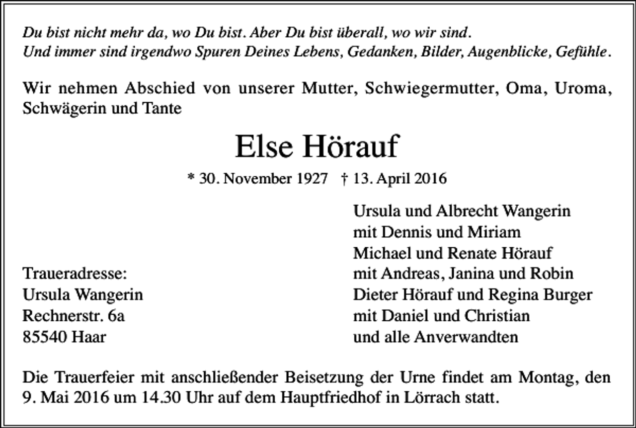 <p>Du bist nicht mehr da, wo Du bist. Aber Du bist überall, wo wir sind.<br />Und immer sind irgendwo Spuren Deines Lebens, Gedanken, Bilder, Augenblicke, Gefühle.</p><p>Wir nehmen Abschied von unserer Mutter, Schwiegermutter, Oma, Uroma,<br />Schwägerin und Tante</p><p>Else Hörauf<br />* 30. November 1927 † 13. April 2016</p><p>Traueradresse:<br />Ursula Wangerin<br />Rechnerstr. 6a<br />85540 Haar</p><p>Ursula und Albrecht Wangerin<br />mit Dennis und Miriam<br />Michael und Renate Hörauf<br />mit Andreas, Janina und Robin<br />Dieter Hörauf und Regina Burger<br />mit Daniel und Christian<br />und alle Anverwandten</p><p>Die Trauerfeier mit anschließender Beisetzung der Urne findet am Montag, den<br />9. Mai 2016 um 14.30 Uhr auf dem Hauptfriedhof in Lörrach statt.</p>
