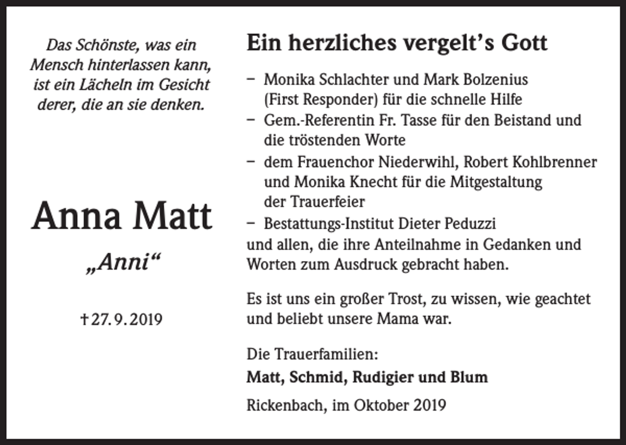 <p>Das Schönste, was ein<br />Mensch hinterlassen kann,<br />ist ein Lächeln im Gesicht<br />derer, die an sie denken.</p><p>Ein herzliches vergelt’s Gott</p><p>„Anni“</p><p>– Monika Schlachter und Mark Bolzenius<br />(First Responder) für die schnelle Hilfe<br />– Gem.-Referentin Fr. Tasse für den Beistand und<br />die tröstenden Worte<br />– dem Frauenchor Niederwihl, Robert Kohlbrenner<br />und Monika Knecht für die Mitgestaltung<br />der Trauerfeier<br />– Bestattungs-Institut Dieter Peduzzi<br />und allen, die ihre Anteilnahme in Gedanken und<br />Worten zum Ausdruck gebracht haben.</p><p>† 27. 9. 2019</p><p>Es ist uns ein großer Trost, zu wissen, wie geachtet<br />und beliebt unsere Mama war.</p><p>Anna Matt</p><p>Die Trauerfamilien:<br />Matt, Schmid, Rudigier und Blum<br />Rickenbach, im Oktober 2019</p>