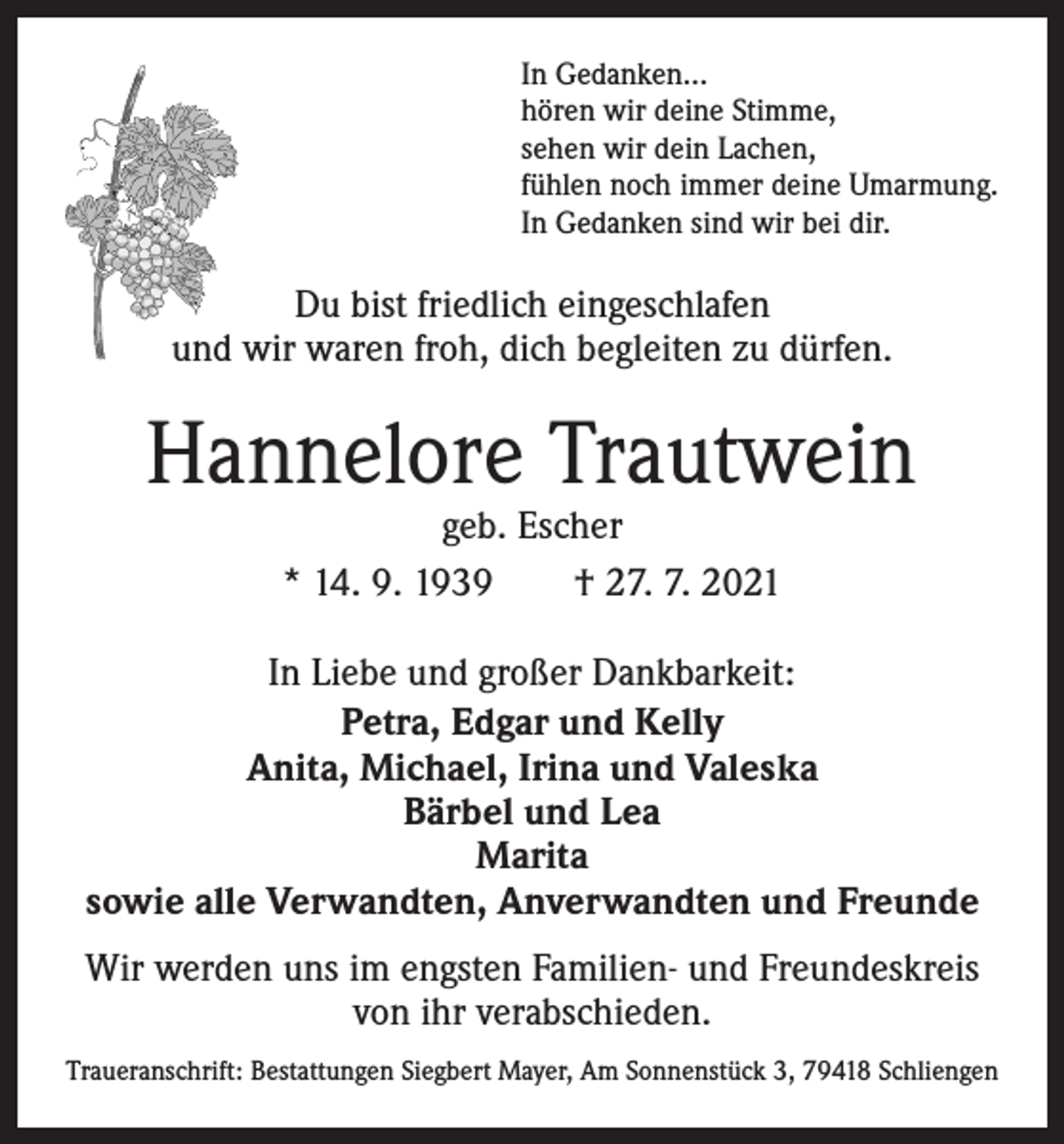 <p>In Gedanken…<br />hören wir deine Stimme,<br />sehen wir dein Lachen,<br />fühlen noch immer deine Umarmung.<br />In Gedanken sind wir bei dir.</p><p>Du bist friedlich eingeschlafen<br />und wir waren froh, dich begleiten zu dürfen.</p><p>Hannelore Trautwein<br />geb. Escher<br />* 14. 9. 1939 † 27. 7. 2021</p><p>In Liebe und großer Dankbarkeit:<br />Petra, Edgar und Kelly<br />Anita, Michael, Irina und Valeska<br />Bärbel und Lea<br />Marita<br />sowie alle Verwandten, Anverwandten und Freunde<br />Wir werden uns im engsten Familien- und Freundeskreis<br />von ihr verabschieden.<br />Traueranschrift: Bestattungen Siegbert Mayer, Am Sonnenstück 3, 79418 Schliengen</p>