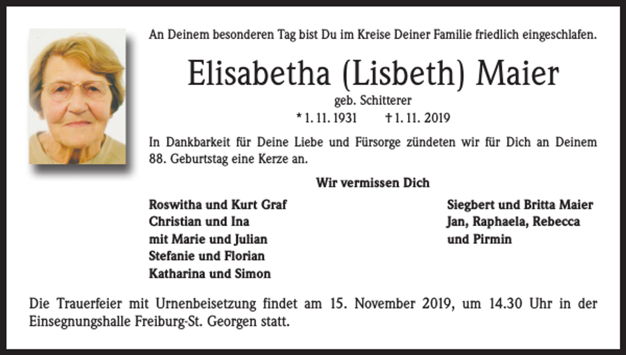 <p>An Deinem besonderen Tag bist Du im Kreise Deiner Familie friedlich eingeschlafen.</p><p>Elisabetha (Lisbeth) Maier<br />geb. Schitterer<br />* 1. 11. 1931 † 1. 11. 2019</p><p>In Dankbarkeit für Deine Liebe und Fürsorge zündeten wir für Dich an Deinem<br />88. Geburtstag eine Kerze an.<br />Wir vermissen Dich<br />Roswitha und Kurt Graf<br />Christian und Ina<br />mit Marie und Julian<br />Stefanie und Florian<br />Katharina und Simon</p><p>Siegbert und Britta Maier<br />Jan, Raphaela, Rebecca<br />und Pirmin</p><p>Die Trauerfeier mit Urnenbeisetzung findet am 15. November 2019, um 14.30 Uhr in der<br />­Einsegnungshalle Freiburg-St. Georgen statt.</p>