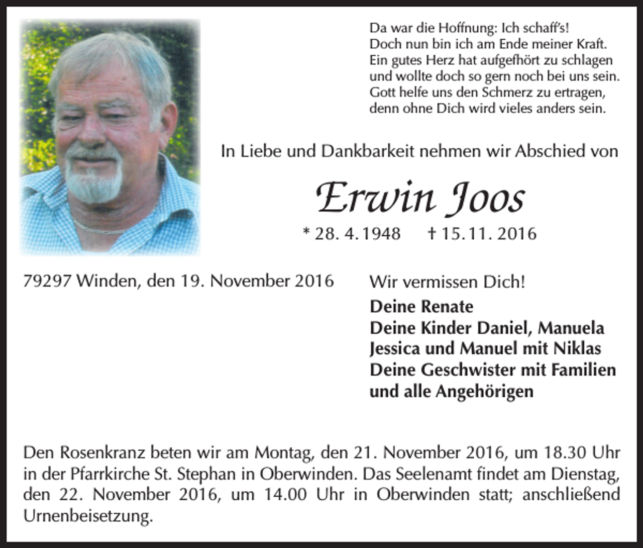 <p>Da war die Hoffnung: Ich schaff’s!<br />Doch nun bin ich am Ende meiner Kraft.<br />Ein gutes Herz hat aufgefhört zu schlagen<br />und wollte doch so gern noch bei uns sein.<br />Gott helfe uns den Schmerz zu ertragen,<br />denn ohne Dich wird vieles anders sein.</p><p>In Liebe und Dankbarkeit nehmen wir Abschied von</p><p>Erwin Joos</p><p>* 28. 4. 1948 † 15. 11. 2016<br />79297 Winden, den 19. November 2016</p><p>Wir vermissen Dich!<br />Deine Renate<br />Deine Kinder Daniel, Manuela<br />Jessica und Manuel mit Niklas<br />Deine Geschwister mit Familien<br />und alle Angehörigen</p><p>Den Rosenkranz beten wir am Montag, den 21. November 2016, um 18.30 Uhr<br />in der Pfarrkirche St. Stephan in Oberwinden. Das Seelenamt findet am Dienstag,<br />den 22. November 2016, um 14.00 Uhr in Oberwinden statt; anschließend<br />Urnenbeisetzung.</p>