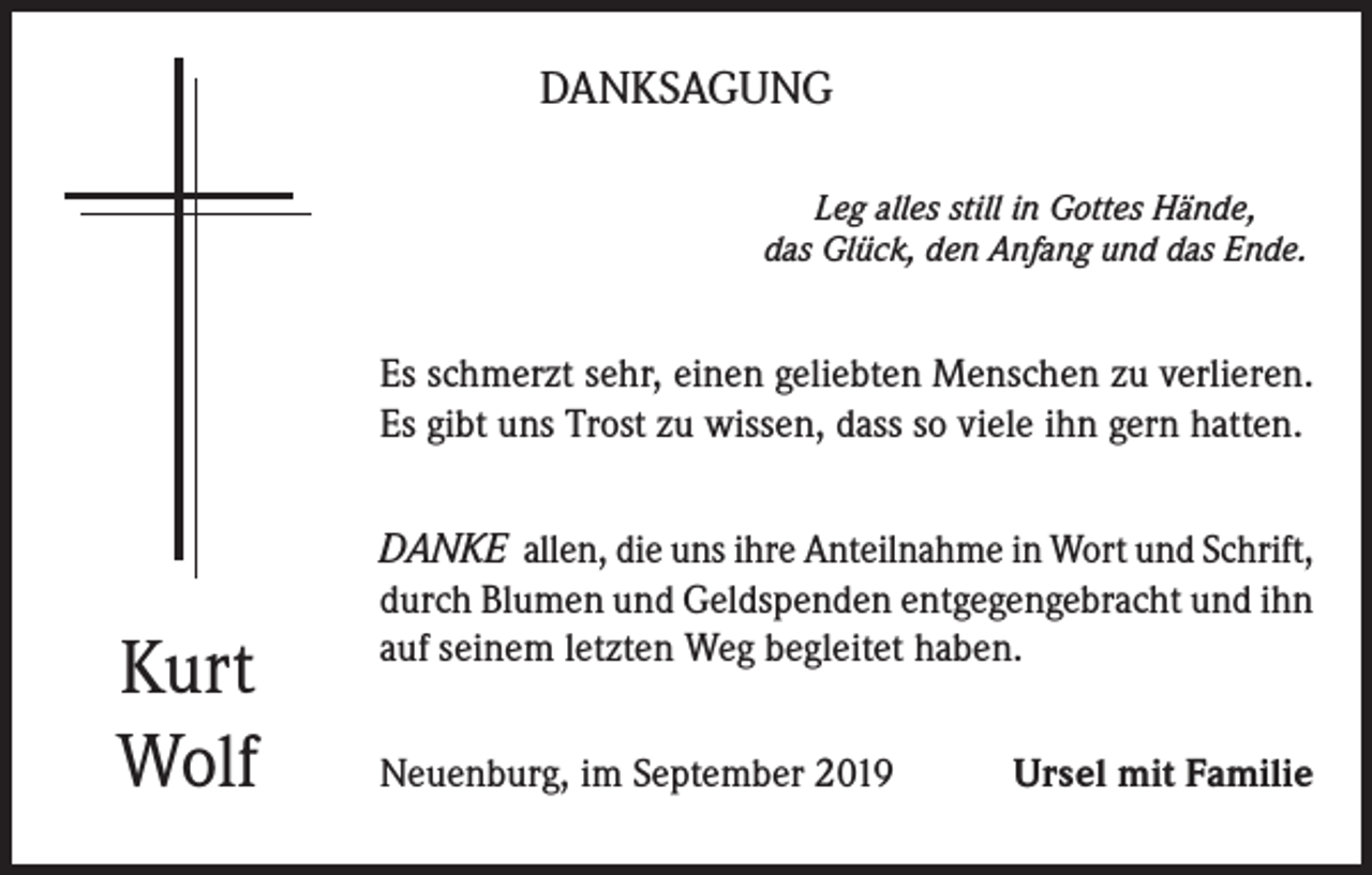 <p>DANKSAGUNG<br />Leg alles still in Gottes Hände,<br />das Glück, den Anfang und das Ende.</p><p>Es schmerzt sehr, einen geliebten Menschen zu verlieren.<br />Es gibt uns Trost zu wissen, dass so viele ihn gern hatten.</p><p>Kurt<br />Wolf</p><p>DANKE allen, die uns ihre Anteilnahme in Wort und Schrift,<br />durch Blumen und Geldspenden entgegengebracht und ihn<br />auf seinem letzten Weg begleitet haben.<br />Neuenburg, im September 2019</p><p>Ursel mit Familie</p>