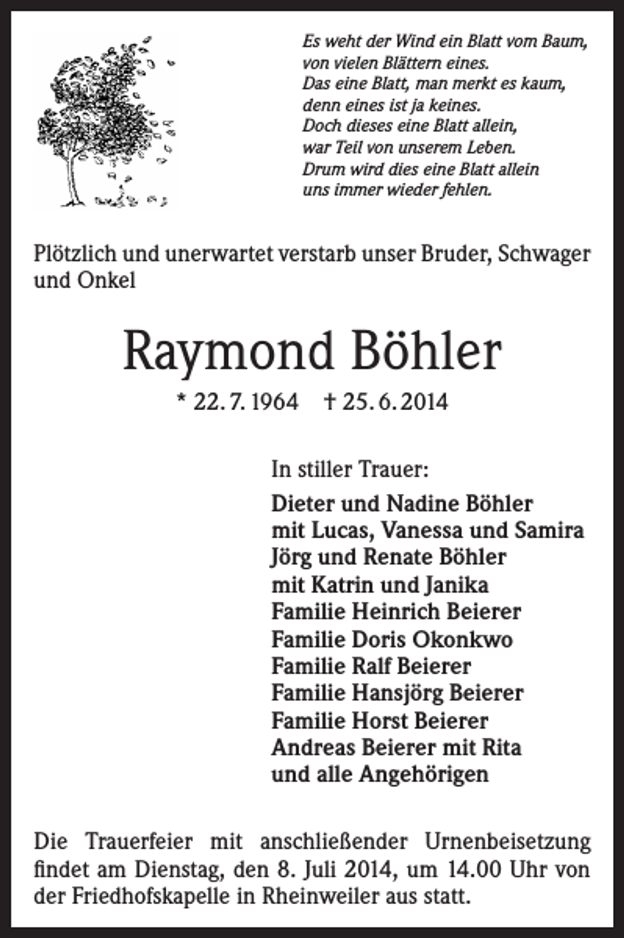 <p>Es weht der Wind ein Blatt vom Baum,<br />von vielen Blättern eines.<br />Das eine Blatt, man merkt es kaum,<br />denn eines ist ja keines.<br />Doch dieses eine Blatt allein,<br />war Teil von unserem Leben.<br />Drum wird dies eine Blatt allein<br />uns immer wieder fehlen.</p><p>Plötzlich und unerwartet verstarb unser Bruder, Schwager<br />und Onkel</p><p>Raymond Böhler<br />* 22. 7. 1964 † 25. 6. 2014<br />In stiller Trauer:<br />Dieter und Nadine Böhler<br />mit Lucas, Vanessa und Samira<br />Jörg und Renate Böhler<br />mit Katrin und Janika<br />Familie Heinrich Beierer<br />Familie Doris Okonkwo<br />Familie Ralf Beierer<br />Familie Hansjörg Beierer<br />Familie Horst Beierer<br />Andreas Beierer mit Rita<br />und alle Angehörigen<br />Die Trauerfeier mit anschließender Urnenbeisetzung<br />findet am Dienstag, den 8. Juli 2014, um 14.00 Uhr von<br />der Friedhofskapelle in Rheinweiler aus statt.</p>