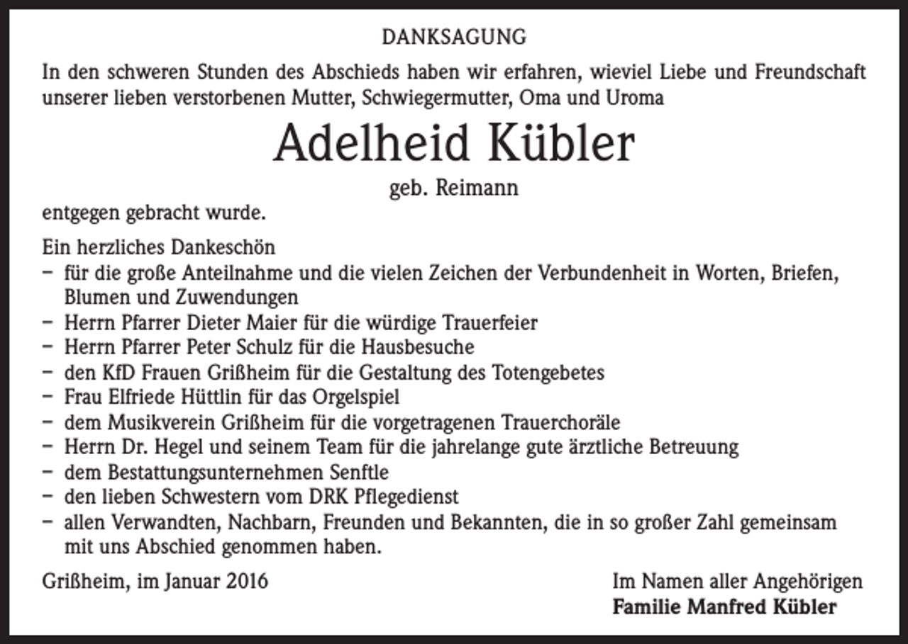 <p>DANKSAGUNG<br />In den schweren Stunden des Abschieds haben wir erfahren, wieviel Liebe und Freundschaft<br />unserer lieben verstorbenen Mutter, Schwiegermutter, Oma und Uroma</p><p>Adelheid Kübler<br />entgegen gebracht wurde.</p><p>geb. Reimann</p><p>Ein herzliches Dankeschön<br />– für die große Anteilnahme und die vielen Zeichen der Verbundenheit in Worten, Briefen,<br />Blumen und Zuwendungen<br />– Herrn Pfarrer Dieter Maier für die würdige Trauerfeier<br />– Herrn Pfarrer Peter Schulz für die Hausbesuche<br />– den KfD Frauen Grißheim für die Gestaltung des Totengebetes<br />– Frau Elfriede Hüttlin für das Orgelspiel<br />– dem Musikverein Grißheim für die vorgetragenen Trauerchoräle<br />– Herrn Dr. Hegel und seinem Team für die jahrelange gute ärztliche Betreuung<br />– dem Bestattungsunternehmen Senftle<br />– den lieben Schwestern vom DRK Pflegedienst<br />– allen Verwandten, Nachbarn, Freunden und Bekannten, die in so großer Zahl gemeinsam<br />mit uns Abschied genommen haben.<br />Grißheim, im Januar 2016</p><p>Im Namen aller Angehörigen<br />Familie Manfred Kübler</p>