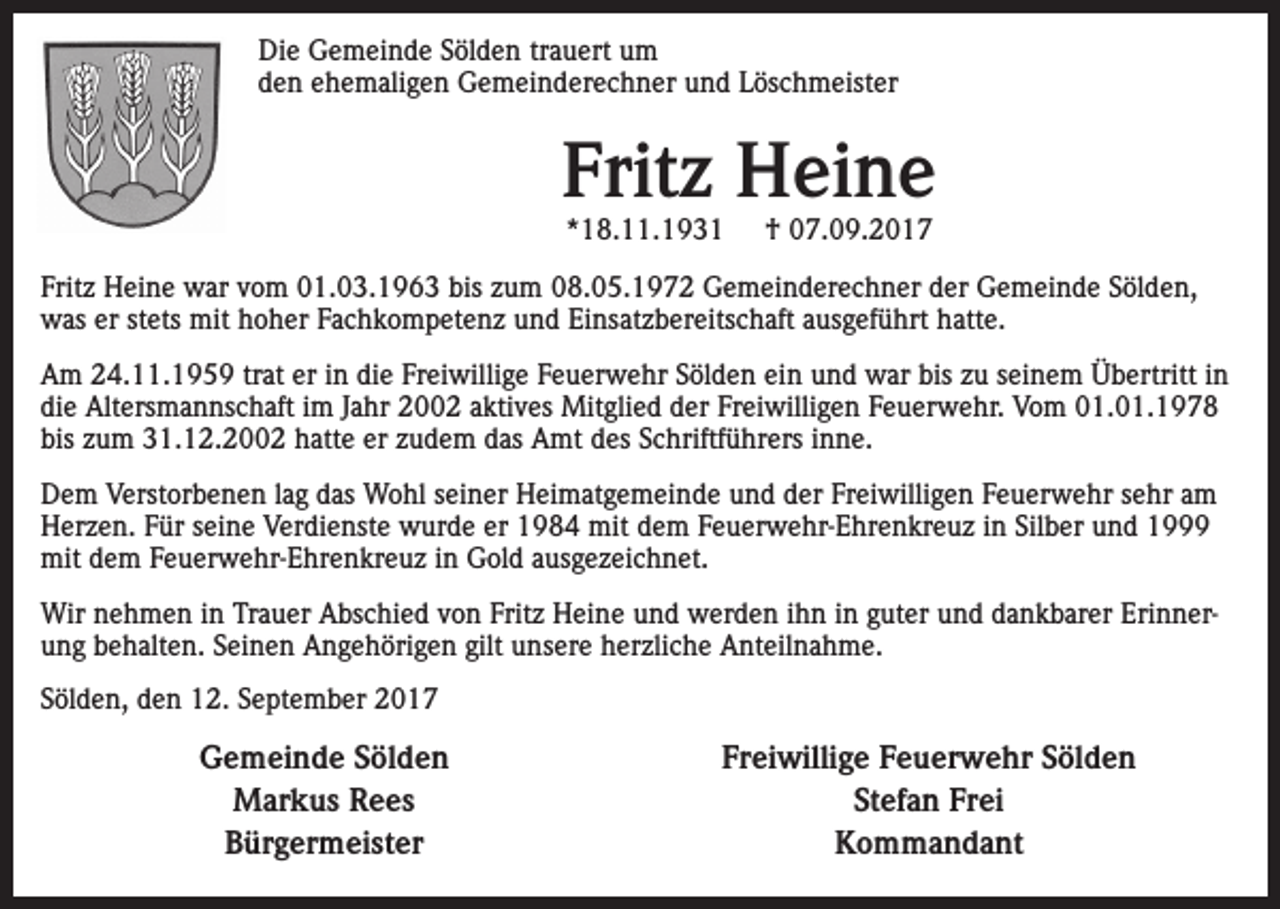 <p>Die Gemeinde Sölden trauert um<br />den ehemaligen Gemeinderechner und Löschmeister</p><p>Fritz Heine<br />*18.11.1931</p><p>† 07.09.2017</p><p>Fritz Heine war vom 01.03.1963 bis zum 08.05.1972 Gemeinderechner der Gemeinde Sölden,<br />was er stets mit hoher Fachkompetenz und Einsatzbereitschaft ausgeführt hatte.<br />Am 24.11.1959 trat er in die Freiwillige Feuerwehr Sölden ein und war bis zu seinem Übertritt in<br />die Altersmannschaft im Jahr 2002 aktives Mitglied der Freiwilligen Feuerwehr. Vom 01.01.1978<br />bis zum 31.12.2002 hatte er zudem das Amt des Schriftführers inne.<br />Dem Verstorbenen lag das Wohl seiner Heimatgemeinde und der Freiwilligen Feuerwehr sehr am<br />Herzen. Für seine Verdienste wurde er 1984 mit dem Feuerwehr-Ehrenkreuz in Silber und 1999<br />mit dem Feuerwehr-Ehrenkreuz in Gold ausgezeichnet.<br />Wir nehmen in Trauer Abschied von Fritz Heine und werden ihn in guter und dankbarer Erinnerung behalten. Seinen Angehörigen gilt unsere herzliche Anteilnahme.<br />Sölden, den 12. September 2017</p><p>Gemeinde Sölden<br />Markus Rees<br />Bürgermeister</p><p>Freiwillige Feuerwehr Sölden<br />Stefan Frei<br />Kommandant</p>