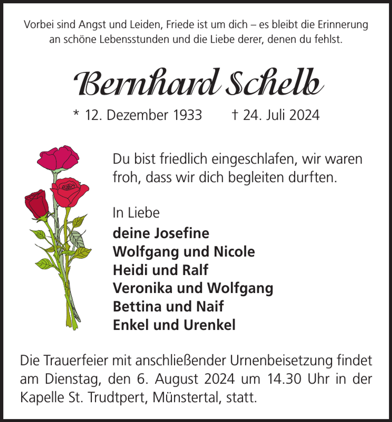 <p>Vorbei sind Angst und Leiden, Friede ist um dich – es bleibt die Erinnerung<br />an schöne Lebensstunden und die Liebe derer, denen du fehlst.</p><p>Bernhard Schelb<br />* 12. Dezember 1933 † 24. Juli 2024<br />Du bist friedlich eingeschlafen, wir waren<br />froh, dass wir dich begleiten durften.<br />In Liebe<br />deine Josefine<br />Wolfgang und Nicole<br />Heidi und Ralf<br />Veronika und Wolfgang<br />Bettina und Naif<br />Enkel und Urenkel<br />Die Trauerfeier mit anschließender Urnenbeisetzung f­ indet<br />am Dienstag, den 6. August 2024 um 14.30 Uhr in der<br />Kapelle St. Trudtpert, Münstertal, statt.</p>