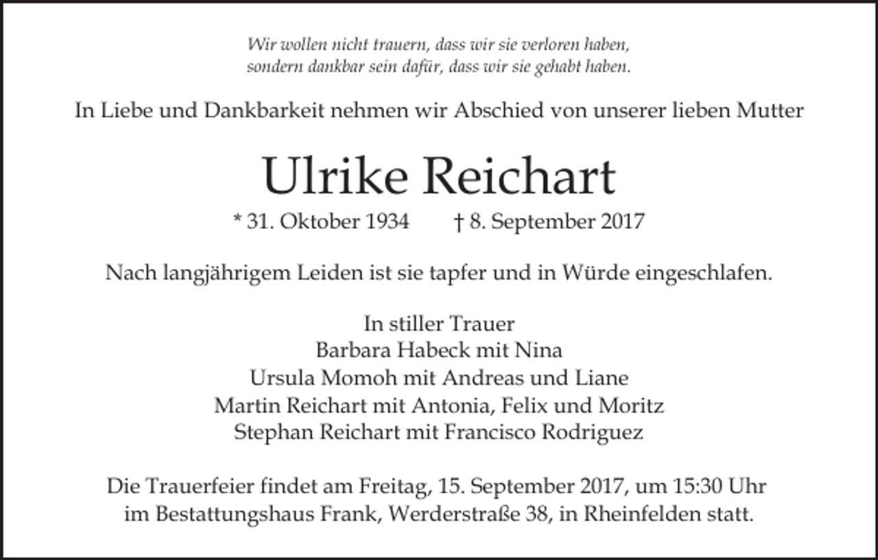 <p>Wir<br />Wir wwollen<br />olle n ninicht<br />c ht trtrauern,<br />a uer n , dass<br />d ass wir<br />wir sie<br />sie verloren<br />verl ore n haben,<br />h a be n,<br />s o n der n dankbar<br />d a n k b ar sei<br />d af ür, ddass<br />ass wir<br />wir sie<br />h a bt hhaben.<br />a be n.<br />sondern<br />seinn dafür,<br />sie ge<br />gehabt</p><p>IInn Liebe<br />Li e b e und<br />u n d Dankbarkeit<br />D a n k b ar keit nehmen<br />n e h m e n wir<br />wir Abschied<br />A b s c hi e d von<br />v o n unserer<br />u n s er er lilieben<br />e b e n Mutter<br />M utt er</p><p>Ulri<br />k e RReichart<br />ei c h art<br />Ulrike</p><p>* 31.<br />3 1. Oktober<br />O kt o b er</p><p>8. September<br />†† 8.<br />S e pt e m b er 22</p><p>NNach<br />a c h l alangjährigem<br />n gj ä hri g e m LLeiden<br />ei d e n iist<br />st sisie<br />e ttapfer<br />a pf er uund<br />n d i in<br />n Würde<br />W ür d e eingeschlafen.<br />ei n g e s c hl af e n.<br />I n stiller<br />still er Trauer<br />Tr a u er<br />In<br />B ar b ar a Habeck<br />H a b e c k mit<br />mit Nina<br />Ni n a<br />Barbara<br />Ursula<br />Liane<br />Ur<br />s ul a Momoh<br />M o m o h mit<br />mit AAndreas<br />n dr e a s uund<br />n d Li<br />a ne<br />Martin<br />mit AAntonia,<br />M arti n RReichart<br />ei c h art mit<br />n t o ni a, Felix<br />F eli x und<br />u n d Moritz<br />M orit z<br />Stephan<br />St e p h a n Reichart<br />R ei c h art mit<br />mit Francisco<br />F r a n ci s c o Rodriguez<br />R o dri g u e z<br />Die<br />Di<br />e Tr<br />Trauerfeier<br />a u erf ei er fifindet<br />n d et aam<br />m FrFreitag,<br />eit a g, 5.<br />5. S September<br />e pt e m b er 2017,<br />2 0 1 7, um<br />u m 15:30<br />1 5: 3 0 Uhr<br />U hr<br />iimm Bestattungshaus<br />B e st att u n g s h a u s Frank,<br />Fr an k, Werderstraße<br />W er d er str a ß e 338,<br />8, iin<br />n Rheinfelden<br />R h ei nf el d e n statt.<br />st att.</p>