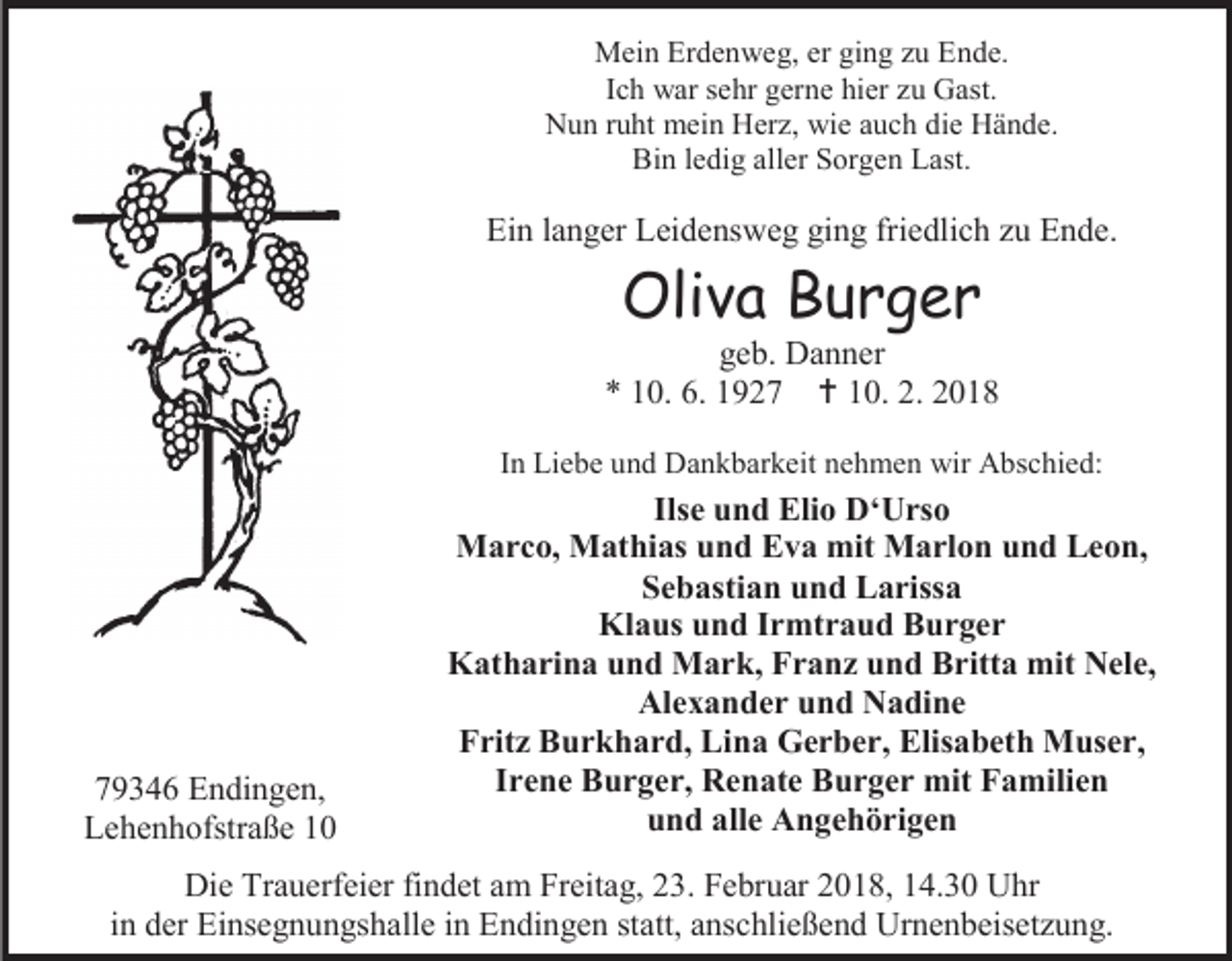 <p>Mein Erdenweg, er ging zu Ende.<br />Ich war sehr gerne hier zu Gast.<br />Nun ruht mein Herz, wie auch die Hände.<br />Bin ledig aller Sorgen Last.</p><p>Ein langer Leidensweg ging friedlich zu Ende.</p><p>Oliva Burger</p><p>geb. Danner<br />* 10. 6. 1927  10. 2. 2018<br />In Liebe und Dankbarkeit nehmen wir Abschied:</p><p>79346 Endingen,<br />Lehenhofstraße 10</p><p>Ilse und Elio D‘Urso<br />Marco, Mathias und Eva mit Marlon und Leon,<br />Sebastian und Larissa<br />Klaus und Irmtraud Burger<br />Katharina und Mark, Franz und Britta mit Nele,<br />Alexander und Nadine<br />Fritz Burkhard, Lina Gerber, Elisabeth Muser,<br />Irene Burger, Renate Burger mit Familien<br />und alle Angehörigen</p><p>Die Trauerfeier findet am Freitag, 23. Februar 2018, 14.30 Uhr<br />in der Einsegnungshalle in Endingen statt, anschließend Urnenbeisetzung.</p>