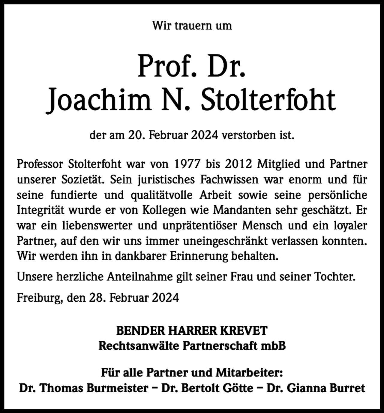 <p>Wir trauern um</p><p>Prof. Dr.<br />Joachim N. Stolterfoht<br />der am 20. Februar 2024 verstorben ist.<br />Professor Stolterfoht war von 1977 bis 2012 Mitglied und Partner<br />unserer Sozietät. Sein juristisches Fachwissen war enorm und für<br />seine fundierte und qualitätvolle Arbeit sowie seine persönliche<br />Integrität wurde er von Kollegen wie Mandanten sehr geschätzt. Er<br />war ein liebenswerter und unprätentiöser Mensch und ein loyaler<br />Partner, auf den wir uns immer uneingeschränkt verlassen konnten.<br />Wir werden ihn in dankbarer Erinnerung behalten.<br />Unsere herzliche Anteilnahme gilt seiner Frau und seiner Tochter.<br />Freiburg, den 28. Februar 2024<br />BENDER HARRER KREVET<br />Rechtsanwälte Partnerschaft mbB<br />Für alle Partner und Mitarbeiter:<br />Dr. Thomas Burmeister – Dr. Bertolt Götte – Dr. Gianna Burret</p>
