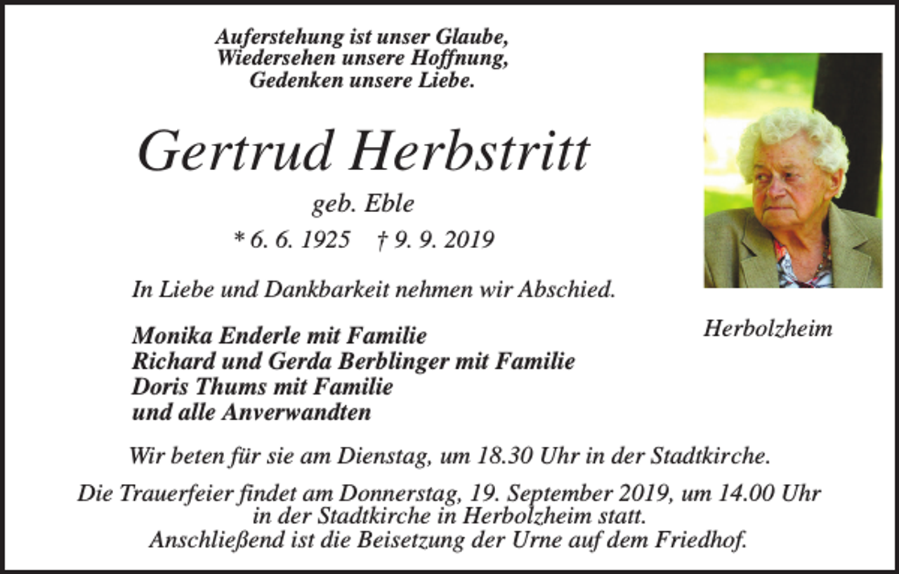 <p>Auferstehung ist unser Glaube,<br />Wiedersehen unsere Hoffnung,<br />Gedenken unsere Liebe.</p><p>Gertrud Herbstritt<br />geb. Eble<br />* 6. 6. 1925</p><p>† 9. 9. 2019</p><p>In Liebe und Dankbarkeit nehmen wir Abschied.<br />Monika Enderle mit Familie<br />Richard und Gerda Berblinger mit Familie<br />Doris Thums mit Familie<br />und alle Anverwandten</p><p>Herbolzheim</p><p>Wir beten für sie am Dienstag, um 18.30 Uhr in der Stadtkirche.<br />Die Trauerfeier findet am Donnerstag, 19. September 2019, um 14.00 Uhr<br />in der Stadtkirche in Herbolzheim statt.<br />Anschließend ist die Beisetzung der Urne auf dem Friedhof.</p>