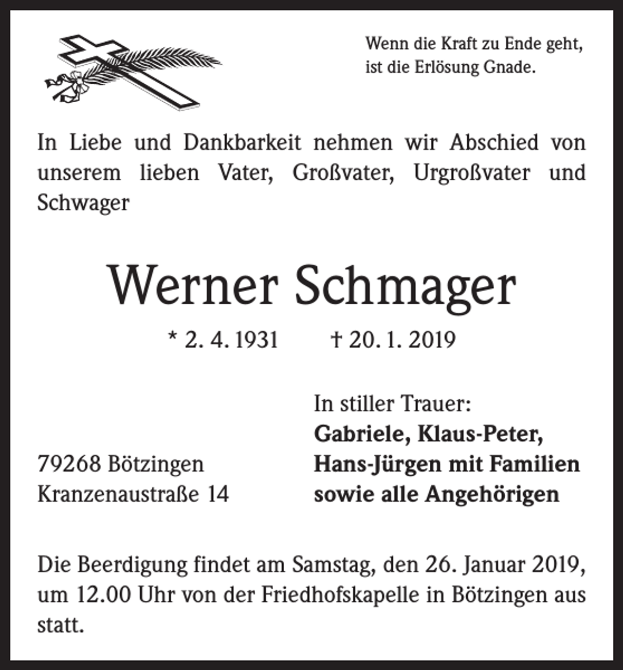 <p>Wenn die Kraft zu Ende geht,<br />ist die Erlösung Gnade.</p><p>In Liebe und Dankbarkeit nehmen wir Abschied von<br />­unserem lieben Vater, Großvater, Urgroßvater und<br />Schwager</p><p>Werner Schmager<br />* 2. 4. 1931 † 20. 1. 2019</p><p>79268 Bötzingen<br />Kranzenaustraße 14</p><p>In stiller Trauer:<br />Gabriele, Klaus-Peter,<br />Hans-Jürgen mit Familien<br />sowie alle Angehörigen</p><p>Die Beerdigung findet am Samstag, den 26. Januar 2019,<br />um 12.00 Uhr von der Friedhofskapelle in Bötzingen aus<br />statt.</p>