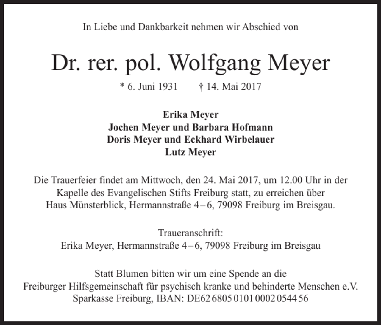 <p>In Liebe und Dankbarkeit nehmen wir Abschied von</p><p>Dr. rer. pol. Wolfgang Meyer<br />* 6. Juni 1931 † 14. Mai 2017<br />Erika Meyer<br />Jochen Meyer und Barbara Hofmann<br />Doris Meyer und Eckhard Wirbelauer<br />Lutz Meyer<br />Die Trauerfeier findet am Mittwoch, den 24. Mai 2017, um 12.00 Uhr in der<br />Kapelle des Evangelischen Stifts Freiburg statt, zu erreichen über<br />Haus Münsterblick, Hermannstraße 4 – 6, 79098 Freiburg im Breisgau.<br />Traueranschrift:<br />Erika Meyer, Hermannstraße 4 – 6, 79098 Freiburg im Breisgau<br />Statt Blumen bitten wir um eine Spende an die<br />Freiburger Hilfsgemeinschaft für psychisch kranke und behinderte Menschen e.V.<br />Sparkasse Freiburg, IBAN: DE62 6805 0101 0002 0544 56</p>