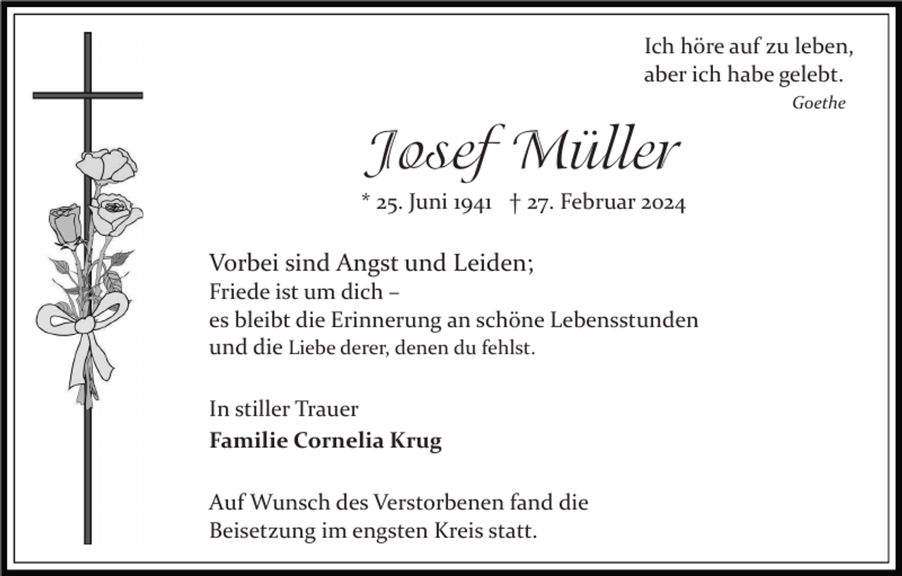 <p>Ich höre auf zu leben, aber ich habe gelebt.<br />Goethe</p><p>
Josef Müller<br />*25. Juni 1941 † 27. Februar 2024</p><p>
Vorbei sind Angst und Leiden;<br />Friede ist um dich -<br />es bleibt die Erinnerung an schöne Lebensstunden<br />und die Liebe derer, denen du fehlst.</p><p>
In stiller Trauer<br />Familie Cornelia Krug</p><p>
Auf Wunsch des Verstorbenen fand die<br />Beisetzung im engsten Kreis statt.</p>