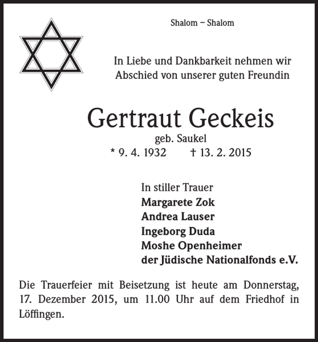 <p>Shalom – Shalom</p><p>In Liebe und Dankbarkeit nehmen wir<br />Abschied von unserer guten Freundin</p><p>Gertraut<br />Geckeis<br />geb. Saukel</p><p>* 9. 4. 1932 † 13. 2. 2015</p><p>In stiller Trauer<br />Margarete Zok<br />Andrea Lauser<br />Ingeborg Duda<br />Moshe Openheimer<br />der Jüdische Nationalfonds e.V.</p><p>Die Trauerfeier mit Beisetzung ist heute am Donnerstag,<br />17. Dezember 2015, um 11.00 Uhr auf dem Friedhof in<br />Löffingen.</p>