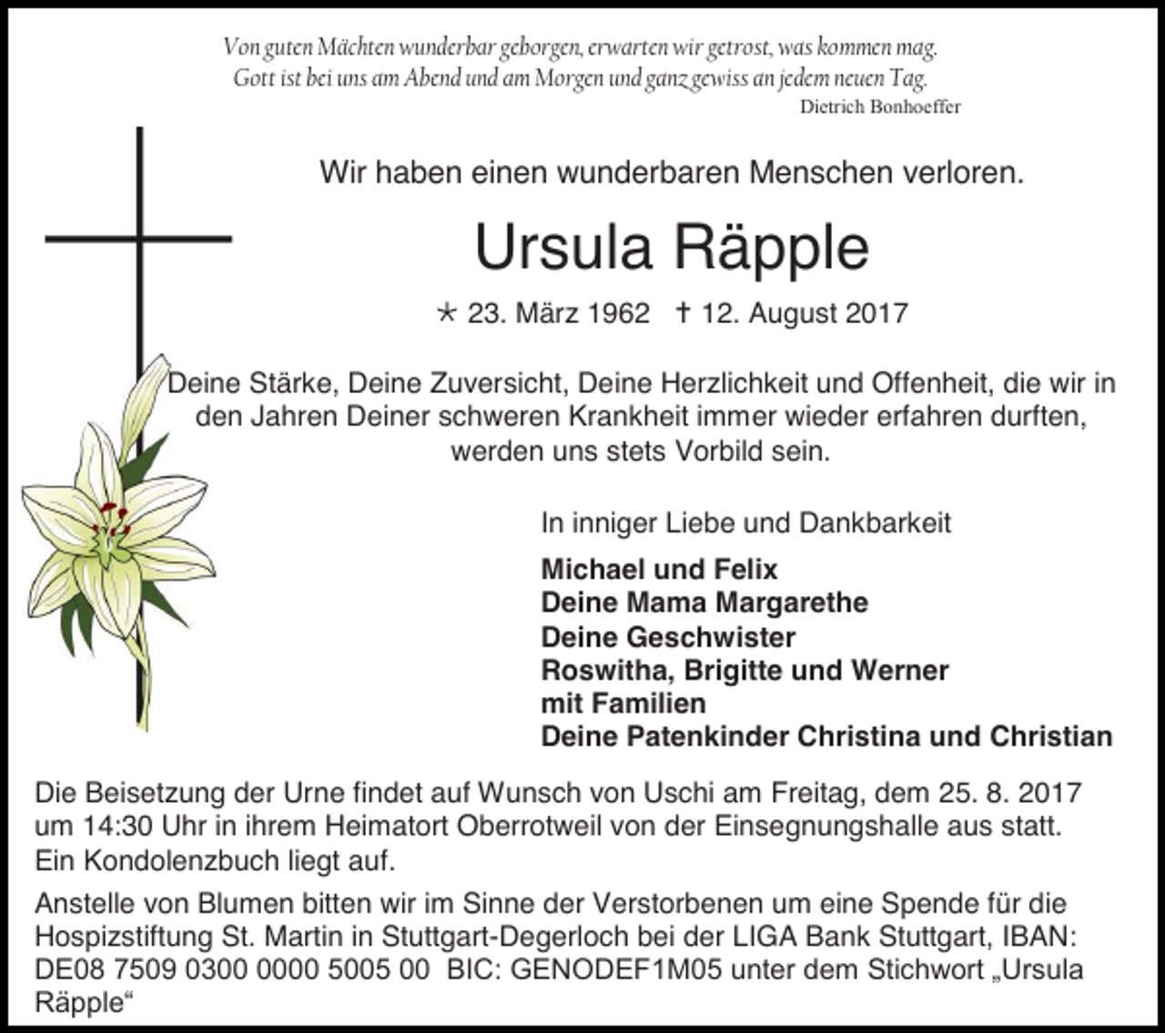 <p>Von guten Mächten wunderbar geborgen, erwarten wir getrost, was kommen mag.<br />Gott ist bei uns am Abend und am Morgen und ganz gewiss an jedem neuen Tag.<br />Dietrich Bonhoeffer</p><p>Wir haben einen wunderbaren Menschen verloren.</p><p>Ursula Räpple<br /> 23. März 1962  12. August 2017<br />Deine Stärke, Deine Zuversicht, Deine Herzlichkeit und Offenheit, die wir in<br />den Jahren Deiner schweren Krankheit immer wieder erfahren durften,<br />werden uns stets Vorbild sein.<br />In inniger Liebe und Dankbarkeit<br />Michael und Felix<br />Deine Mama Margarethe<br />Deine Geschwister<br />Roswitha, Brigitte und Werner<br />mit Familien<br />Deine Patenkinder Christina und Christian<br />Die Beisetzung der Urne findet auf Wunsch von Uschi am Freitag, dem 25. 8. 2017<br />um 14:30 Uhr in ihrem Heimatort Oberrotweil von der Einsegnungshalle aus statt.<br />Ein Kondolenzbuch liegt auf.<br />Anstelle von Blumen bitten wir im Sinne der Verstorbenen um eine Spende für die<br />Hospizstiftung St. Martin in Stuttgart-Degerloch bei der LIGA Bank Stuttgart, IBAN:<br />DE08 7509 0300 5005 00 BIC: GENODEF1M05 unter dem Stichwort „Ursula<br />Räpple“</p>