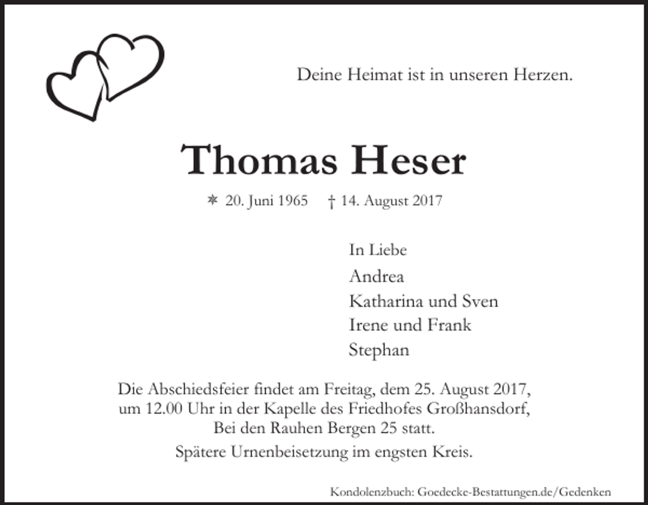 <p>DDeine<br />ei n e HHeimat<br />ei m at ististi ninuunseren<br />ns er e n Herzen.<br />H er z e n.</p><p>TThomas<br />h o m a s Heser<br />H e s er<br />ôô 20.<br />2 0. JJuni<br />u ni 11</p><p>†† 114.<br />4. August<br />A u g ust</p><p>IInn Liebe<br />Li e b e</p><p>AAndrea<br />n dr e a<br />KKatharina<br />at h ari n a uund<br />n d SSven<br />ve n<br />Irene<br />Ir<br />e n e und<br />u n d Frank<br />Fr a n k<br />Stephan<br />St<br />e p ha n<br />Di e AAbschiedsfeier<br />Die<br />bs c hi e dsf ei er fifindet<br />n d et aamm Freitag,<br />Fr eit a g, dem<br />d e m 25.<br />2 5. August<br />A u g u st 2017,<br />2 0 1 7,<br />um<br />u m 112.00<br />2. Uhr<br />U hr iinn der<br />d er Kapelle<br />K a p e ll e des<br />d es Friedhofes<br />Fri e d h of es Großhansdorf,<br />Gr o ß h ans d orf,<br />BBei<br />ei dden<br />e n Rauhen<br />R a u h e n BBergen<br />er g e n 22 statt.<br />st att.<br />Spätere<br />Kreis.<br />S p ät er e Urnenbeisetzung<br />Ur n e n b eis et z u n g iim<br />m e engsten<br />n gst e n Kr<br />eis.<br />KKondolenzbuch:<br />o n d ol e n z b u c h: Goedecke-Bestattungen.de/Gedenken<br />G o e d e c k e- B est att u n g e n. d e / G e d e n k e n</p>