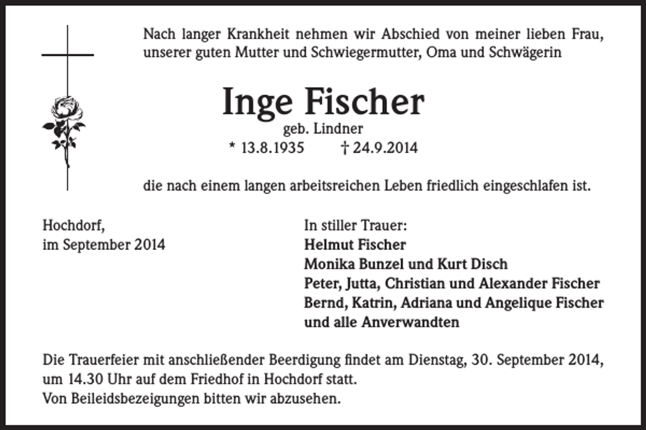 <p>Nach langer Krankheit nehmen wir Abschied von meiner lieben Frau,<br />unserer guten Mutter und Schwiegermutter, Oma und Schwägerin</p><p>Inge Fischer<br />geb. Lindner<br />† 24.9.2014<br />* 13.8.1935</p><p>die nach einem langen arbeitsreichen Leben friedlich eingeschlafen ist.<br />Hochdorf,<br />im September 2014</p><p>In stiller Trauer:<br />Helmut Fischer<br />Monika Bunzel und Kurt Disch<br />Peter, Jutta, Christian und Alexander Fischer<br />Bernd, Katrin, Adriana und Angelique Fischer<br />und alle Anverwandten</p><p>Die Trauerfeier mit anschließender Beerdigung findet am Dienstag, 30. September 2014,<br />um 14.30 Uhr auf dem Friedhof in Hochdorf statt.<br />Von Beileidsbezeigungen bitten wir abzusehen.</p>