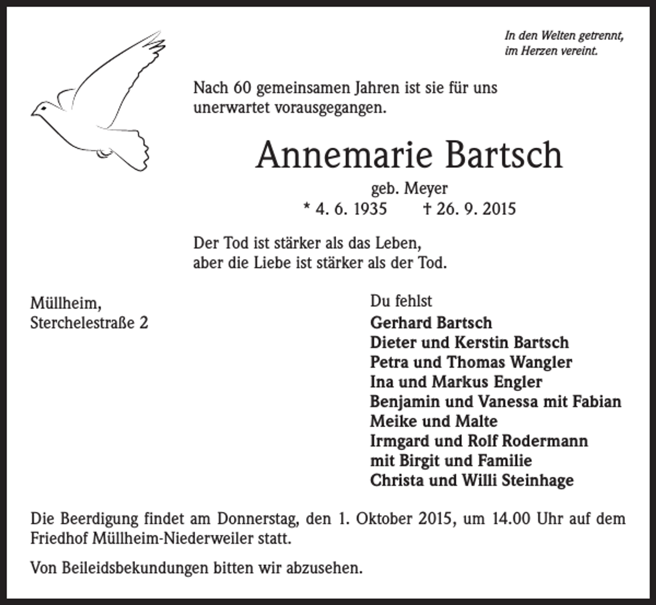 <p>In den Welten getrennt,<br />im Herzen vereint.</p><p>Nach 60 gemeinsamen Jahren ist sie für uns<br />unerwartet vorausgegangen.</p><p>Annemarie Bartsch<br />geb. Meyer<br />* 4. 6. 1935 † 26. 9. 2015</p><p>Der Tod ist stärker als das Leben,<br />aber die Liebe ist stärker als der Tod.<br />Müllheim,<br />Sterchelestraße 2</p><p>Du fehlst<br />Gerhard Bartsch<br />Dieter und Kerstin Bartsch<br />Petra und Thomas Wangler<br />Ina und Markus Engler<br />Benjamin und Vanessa mit Fabian<br />Meike und Malte<br />Irmgard und Rolf Rodermann<br />mit Birgit und Familie<br />Christa und Willi Steinhage</p><p>Die Beerdigung findet am Donnerstag, den 1. Oktober 2015, um 14.00 Uhr auf dem<br />Friedhof Müllheim-Niederweiler statt.<br />Von Beileidsbekundungen bitten wir abzusehen.</p>
