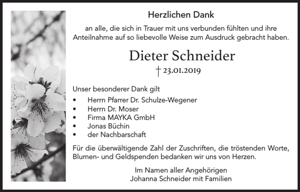 <p>Herzlichen Dank<br />an alle, die sich in Trauer mit uns verbunden fühlten und ihre<br />Anteilnahme auf so liebevolle Weise zum Ausdruck gebracht haben.</p><p>Dieter Schneider<br />23.01.2019<br />Unser besonderer Dank gilt<br />•<br />•<br />•<br />•<br />•</p><p>Herrn Pfarrer Dr. Schulze-Wegener<br />Herrn Dr. Moser<br />Firma MAYKA GmbH<br />Jonas Büchin<br />der Nachbarschaft</p><p>Für die überwältigende Zahl der Zuschriften, die tröstenden Worte,<br />Blumen- und Geldspenden bedanken wir uns von Herzen.<br />Im Namen aller Angehörigen<br />Johanna Schneider mit Familien</p>
