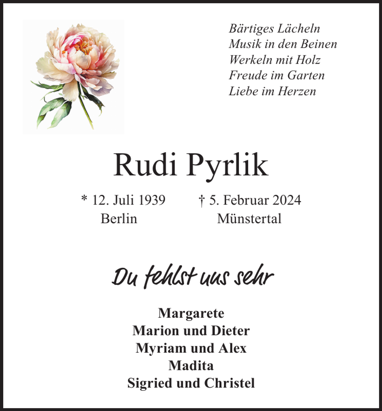 <p>Bärtiges Lächeln<br />Musik in den Beinen<br />Werkeln mit Holz<br />Freude im Garten<br />Liebe im Herzen</p><p>Rudi Pyrlik<br />* 12. Juli 1939<br />Berlin</p><p>† 5. Februar 2024<br />Münstertal</p><p>Du fehlst uns sehr<br />Margarete<br />Marion und Dieter<br />Myriam und Alex<br />Madita<br />Sigried und Christel</p>