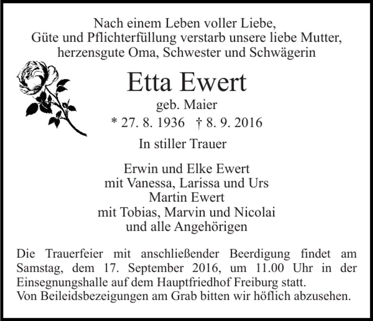 <p>Nach einem Leben voller Liebe,<br />Güte und Pflichterfüllung verstarb unsere liebe Mutter,<br />herzensgute Oma, Schwester und Schwägerin</p><p>Etta Ewert</p><p>geb. Maier<br />* 27. 8. 1936 † 8. 9. 2016<br />In stiller Trauer<br />Erwin und Elke Ewert<br />mit Vanessa, Larissa und Urs<br />Martin Ewert<br />mit Tobias, Marvin und Nicolai<br />und alle Angehörigen<br />Die Trauerfeier mit anschließender Beerdigung findet am<br />Samstag, dem 17. September 2016, um 11.00 Uhr in der<br />Einsegnungshalle auf dem Hauptfriedhof Freiburg statt.<br />Von Beileidsbezeigungen am Grab bitten wir höflich abzusehen.</p>