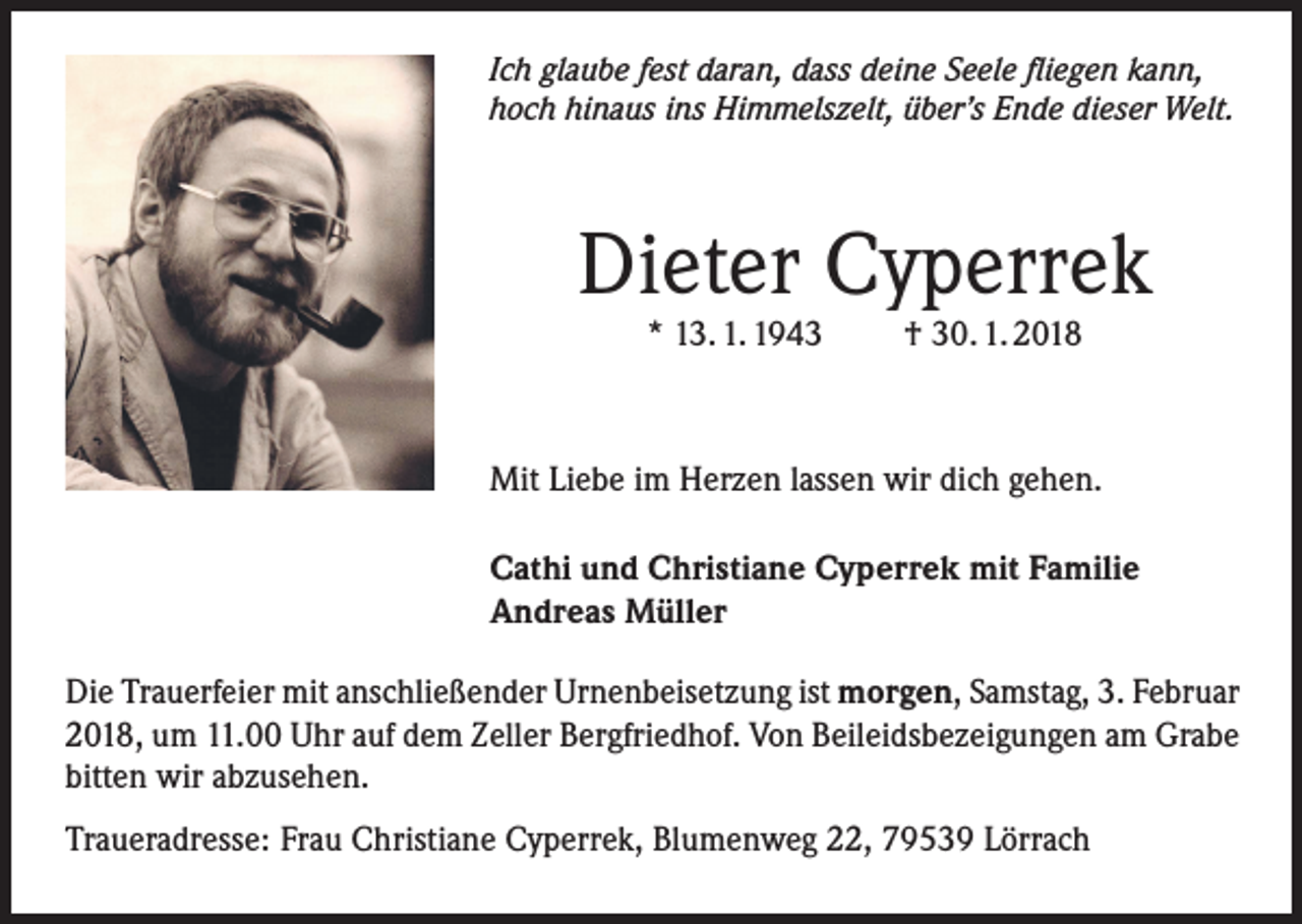 <p>Ich glaube fest daran, dass deine Seele fliegen kann,<br />hoch hinaus ins Himmelszelt, über’s Ende dieser Welt.</p><p>Dieter Cyperrek<br />* 13. 1. 1943</p><p>† 30. 1. 2018</p><p>Mit Liebe im Herzen lassen wir dich gehen.<br />Cathi und Christiane Cyperrek mit Familie<br />Andreas Müller<br />Die Trauerfeier mit anschließender Urnenbeisetzung ist morgen, Samstag, 3. Februar<br />2018, um 11.00 Uhr auf dem Zeller Bergfriedhof. Von Beileidsbezeigungen am Grabe<br />bitten wir abzusehen.<br />Traueradresse: Frau Christiane Cyperrek, Blumenweg 22, 79539 Lörrach</p>