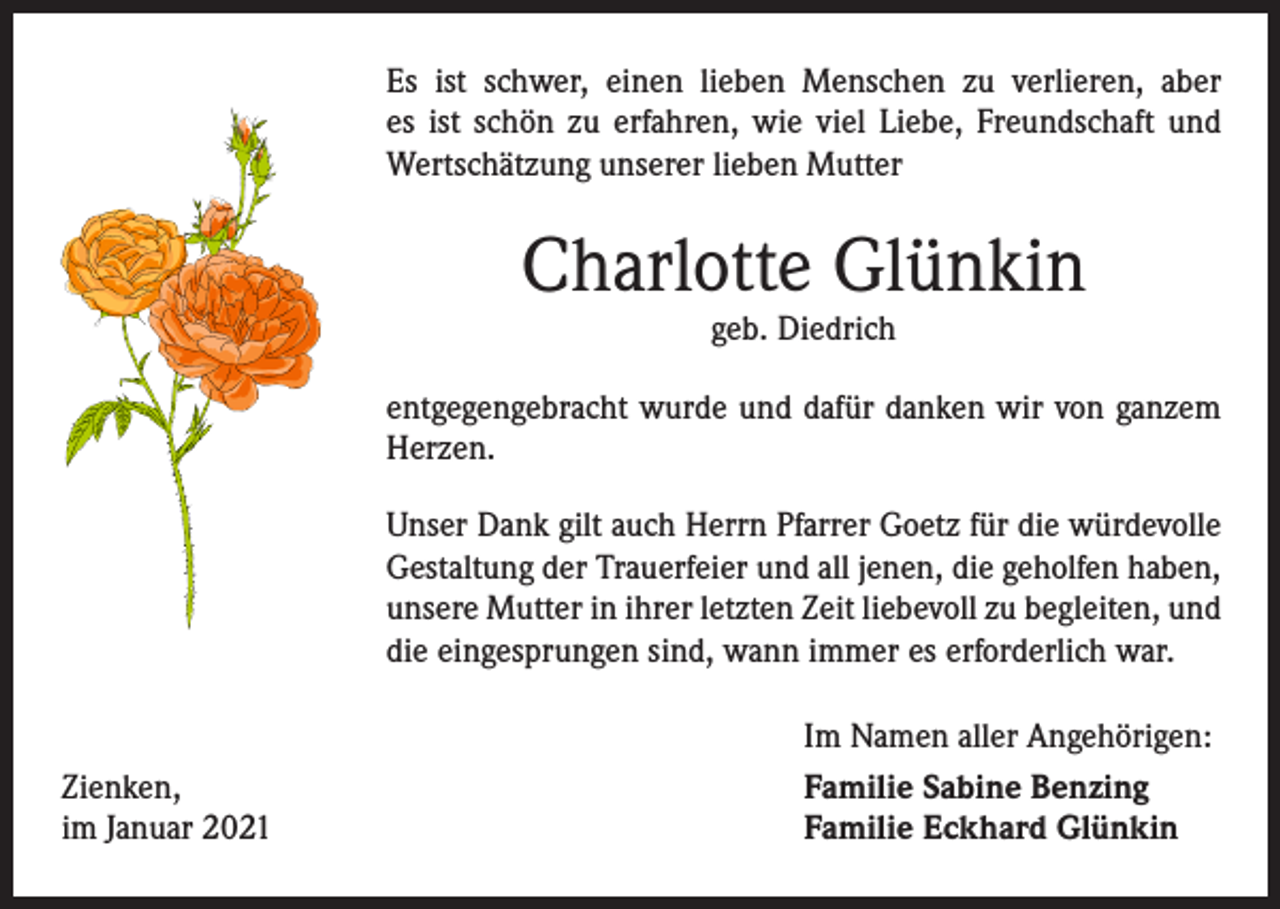 <p>Es ist schwer, einen lieben Menschen zu verlieren, aber<br />es ist schön zu erfahren, wie viel Liebe, Freundschaft und<br />Wertschätzung unserer lieben Mutter</p><p>Charlotte Glünkin<br />geb. Diedrich</p><p>entgegengebracht wurde und dafür danken wir von ­ganzem<br />Herzen.<br />Unser Dank gilt auch Herrn Pfarrer Goetz für die würdevolle<br />Gestaltung der Trauerfeier und all jenen, die geholfen haben,<br />unsere Mutter in ihrer letzten Zeit liebevoll zu begleiten, und<br />die eingesprungen sind, wann immer es erforderlich war.</p><p>Zienken,<br />im Januar 2021</p><p>Im Namen aller Angehörigen:<br />Familie Sabine Benzing<br />Familie Eckhard Glünkin</p>