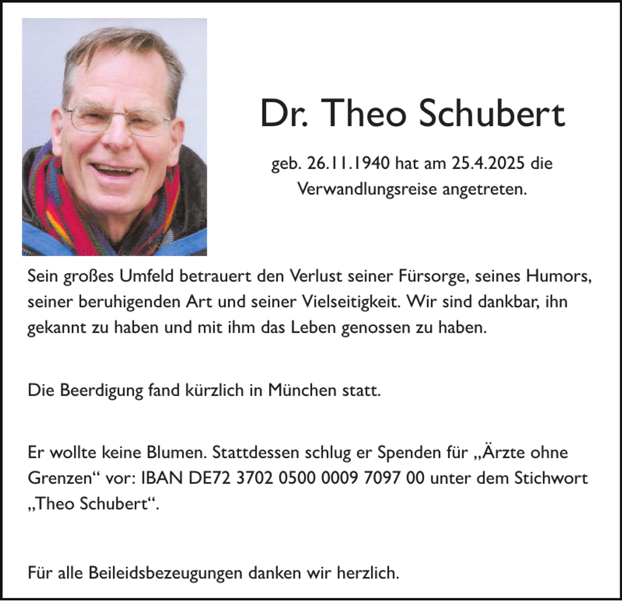 <p>Dr. Theo Schubert<br />geb. 26.11.1940 hat am 25.4.2025 die<br />Verwandlungsreise angetreten.</p><p>Sein großes Umfeld betrauert den Verlust seiner Fürsorge, seines Humors,<br />seiner beruhigenden Art und seiner Vielseitigkeit. Wir sind dankbar, ihn<br />gekannt zu haben und mit ihm das Leben genossen zu haben.<br />Die Beerdigung fand kürzlich in München statt.<br />Er wollte keine Blumen. Stattdessen schlug er Spenden für „Ärzte ohne<br />Grenzen“ vor: IBAN DE72 3702 0509 7097 00 unter dem Stichwort<br />„Theo Schubert“.</p><p>Für alle Beileidsbezeugungen danken wir herzlich.</p>